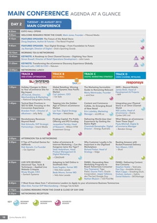 Online Retailer 201310
TUESDAY : 20 AUGUST 2013
MAIN CONFERENCEDAY 2
MAIN CONFERENCE AGENDA AT A GLANCE
8:30am EXPO HALL OPENS
9:00am WELCOME REMARKS FROM THE CHAIR, Mark Jones, Founder – Filtered Media
9:10am FEATURED SPEAKER: The Future of the Retail Store
Doug Stephens, Author & Futurist – The Retail Prophet
9:40am FEATURED SPEAKER: Your Digital Strategy – From Foundation to Future
Jay Basnight, Director of Digital – Dick’s Sporting Goods
10:10am MORNING TEA & NETWORKING
10:40am KEYNOTE: A Roadmap to Omni Channel Success – Digitising Your Store
Simon Russell, Director of Retail Operations Development – John Lewis
11:20am KEYNOTE: Transforming the eCommerce Discovery Experience Globally
Bernard Luthi, CMO & COO – Rakuten
12:00pm NETWORKING LUNCH
TRACK A
WEB STORE OPTIMISATION
TRACK B
GO GLOBAL!
TRACK C
DIGITAL MARKETING STRATEGY
TRACK D
OMNI CHANNEL RETAILING
1:00pm Holiday Changes to Make
to Your eCommerce Site for
Big Impact
Jill Dvorak, Director,
Merchandising & Marketing
– National Geographic Society
Global Retailing: Winning
in the Dynamic Asia Paciﬁc
Market
Carl Jackson, CEO
– Oz Sale
The Marketing Survivalists
Guide to Remaining Relevant
Marty Weintraube, Founder
– aimClear
(Mi9) – Beyond Mobile
James Brett, Head of
Development & Projects
– Mi9
1:40pm Tactical Best Practices in
SEO & SEM, Focusing on the
Conversion Experience
Brandon Finch – Director of
eBusiness – Jelly Belly
Tapping into the Golden
Age of China’s eCommerce
Market
Lac Tran, Digital Strategy
Manager – Web2Asia
Content and Commerce
Collide, An Emerging Breed
of New Retail
Erin Lubelsky, Marketing
Manager – eLUXE.ca
Integrating your Physical
Store in an Omni Channel
World
Will Lockie, Head of
eCommerce – Evans
Cycles (UK) Ltd
2:20pm Revolutionary Revenues
Beyond Retail
Rob Schmults, SVP Strategic
Partnerships – Intent Media
Finding Capital: Pre Public
Offering and IPO Funding
Jacqueline Fernley, Head
of Research – Wilson HTM
Investment Group
Delivering World-class User
Experience by Getting the
Basics Right
Chaminda Ranasinghe, Digital
Director – Energy Australia
What Makes an eCommerce
Team These Days?
Paula Mitchell, Digital &
eCommerce Manager
– Bendon Group
3:00pm AFTERNOON TEA & NETWORKING
3:30pm 9 Tips of Practical Genius for
AdWords
Rob Sieracki, Co-Founder
– Ox Optimal
Indian eCommerce &
Internet Marketing – Can the
Kangaroo tame the Tiger?
Veda Vedantham, Head
Product Management &
Digital Marketing
– CBAZAAR
Why Customer Loyalty is So
Important in the Digitised
Marketplace
Richard Parker, Head of
Strategy – Edge
Beating Amazon with
Rocket-Powered Delivery
Tom Allason, CEO
– Shutl
4.05pm LIVE SITE REVIEWS:
Advanced Tips, Tools &
Techniques – Applied Live
Website Critiques
Shuey Shujab, CEO
– Savtech Systems
Adapting to Sell Online in
Southeast Asia
Susie Sugden, former MD
– Vela Asia Lazada
Bede Moore, former MD
– Vela Asia Lazada
PANEL: Generating New
Marketing Programs to
Reach Tomorrows Consumer
Troy Townsend, Tiger
Pistol, Gaurav Patni, Oracle
Corporation, Jasper Vallance,
aka The [ex] Google Guy,
Nathan Musson – 123 Find Me
PANEL: Delivering Content
that Converts
Stephen Noble – Testivate,
Dan Day – Invisible Artists,
Mark Capps – Sneaking Duck,
Graham Jackson – hybris,
Daniel Roberts – SKUVantage
4:40pm 7 Must Know Ideas from 7 eCommerce Leaders to Apply to your eCommerce Business Tommorrow
Allan Dick, Former EVP Merchandising – Vintage Tub & Bath
5:10pm CLOSING REMARKS FROM THE CHAIR & CLOSE OF DAY ONE
5:20pm NETWORKING RECEPTION
KEY BEGINNER
SESSION
INTERMEDIATE
SESSION
ADVANCED
SESSION
 