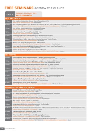 Online Retailer 201312
TUESDAY : 20 AUGUST 2013
FREE SEMINARSDAY 2
FREE SEMINARSFREE SEMINARS AGENDA AT A GLANCE
BIG IDEAS THEATRE
9:10am How Leading Retailers Use Data to Charm, Persuade, and Win
Willem van Dijk, Managing Director, ANZ – Stibo Systems
9.50am How to Be Ready When Large Numbers of Customers Hit Your Site as a Result of Successful Marketing Campaigns
Presenter: Tom Kiing, Director, Tarazz.com.au and James Rabey, Director Product & Marketing – Melbourne IT
12:00pm Why Afﬁliate Marketing is a Must-Have Digital Strategy
Presenter: Zane McIntyre, Co-Founder – Commission Factory
12:40am How to Grow Your Facebook Page to 1,000+ Fans
Presenter: Troy Townsend, Co-Founder – Tiger Pistol
1.20pm Growing your Business with Smart Sourcing: An Entrepreneur’s Story
Presenter: Tim Brown, Founder and Owner – Goodz International (Australia)
2.00pm Unlock the Secret to Site Search: Learn from the Success of Aussie Retailers
Presenter: Mark Brixton, Country Manager APAC – SLI Systems
2.40pm MasterCard Labs: Cultivating Innovation at MasterCard
Presenter: Martin Collings, VP, Innovation Management & Commercialisation – MasterCard Labs
3.20pm Boost Sales Conversions By 20% by Engaging Customers Where and When They Want it
Presenter: Andy Farquharson, VP – LogMeIn Asia Paciﬁc
4.00pm Retail Is Dead: Embracing Digital Innovations to Flourish
Presenter: Tim Collins, Senior Account Director, Deepend, and Amer Iqbal, Head of Strategy – Deepend
IBM THEATRE
9:40am Global Trends in Omni Channel Shopping: A Modern Shopper’s Journey
Presenter: James Fong, Product Manager, Commerce Selling & Fulﬁlment Offerings – IBM Industry Solutions
12:00pm Connecting With the Transitioning Shopper: Insights from the Latest IBM Research
Presenter: Ian Wong, Partner, Retail Consulting Services Leader – IBM Global Business Services
1:00pm Design Tips from the Trenches: Fine Tune Your Online Shop for Better Usability
Presenter: Kurt Solarte, User Experience Senior Managing Consultant – IBM Interactive
1:40pm Reducing Customer Struggle: A Window into Your Customer’s True Online Experience
Presenter: Paul Starmans, Sales Engineer – IBM Tealeaf
2:20pm Social Media: They Talk, You Listen – Then What?
Presenter: Dev Mookerjee, Senior Business Analytics Consultant – IBM
3:10pm Bridging the Physical and Digital Worlds with Mobile: A True Omni Channel Experience
Presenter: Chloe Hampton, Managing Consultant, Mobile & Social – IBM Global Business Services
3:40pm Improve Price Perception without Giving Away the Store
Presenter: Paul Ooi, Business Development Manager – IBM Demandtec
4:10pm Bringing Science to the Art of Marketing
Presenter: Tass Melissinos, Enterprise Market Management SaaS Sales Leader – IBM Growth Markets
eCOMMERCE TECHNOLOGY THEATRE
9:20am Successful eCommerce Needs Great Product Data
Presenter: Colin Howes Sales Director, ANZ – Heiler
10.00am It’s a Whole New Market: eCommerce Enabling Traditional Wholesale Businesses
Presenter: Albert Woo Managing Director APAC – Intershop
12:10pm Hacking Mobile Applications: Industry Case Studies
Presenter: Michael Gianarakis Senior Security Consultant – Securus Global
12.50pm Why Is Good Product Content So Important?
Presenter: Graham Jackson Managing Director – hybris
1.30pm Bringing your Bricks-And-Mortar Company into the Online Era
Presenter: Jessica Field Marketing Manager – Anchor
2.10pm On the Shoulders of Giants: Customer Retention and Conversion Optimisation Lessons from Great eCommerce Companies
Presenter: Barath Kumar Business & IT Consultant – Omate
2.50pm The Captivating and Competitive Power of Trust
Presenter: Jeff Barto Trust Strategist – Symantec
3.30pm “They Know Me So Well!” Personalised Shopping Experience
Presenter: David Brown Founder & Managing Director – TORO Commerce
4.15pm eCommerce in Asia Paciﬁc: A Growing Opportunity for Australian Retailers
Presenter: Aldo D’Agostino, Head of Sales – DHL Global Mail and Dominic Culbert, Delivery Solution Adviser – Ozsale
 