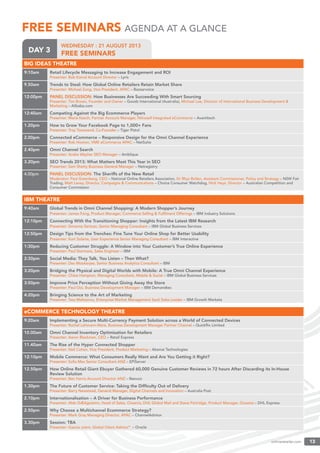 onlineretailer.com 13onlin
DAY 3
WEDNESDAY : 21 AUGUST 2013
FREE SEMINARSDAY 3
FREE SEMINARSFREE SEMINARS AGENDA AT A GLANCE
BIG IDEAS THEATRE
9:10am Retail Lifecycle Messaging to Increase Engagement and ROI
Presenter: Bob Kamal Account Director – Lyris
9.50am Trends to Steal: How Global Online Retailers Retain Market Share
Presenter: Michael Zung, Vice President, APAC – Bazaarvoice
12:00pm PANEL DISCUSSION: How Businesses Are Succeeding With Smart Sourcing
Presenter: Tim Brown, Founder and Owner – Goodz International (Australia), Michael Lee, Director of International Business Development &
Marketing – Alibaba.com
12:40am Competing Against the Big Ecommerce Players
Presenter: Maria Keech, Partner Account Manager, Nitrosell Integrated eCommerce – Avantitech
1.20pm How to Grow Your Facebook Page to 1,000+ Fans
Presenter: Troy Townsend, Co-Founder – Tiger Pistol
2.00pm Connected eCommerce – Responsive Design for the Omni Channel Experience
Presenter: Rob Hooton, VME eCommerce APAC – NetSuite
2.40pm Omni Channel Search
Presenter: Andre Weyher SEO Manager – Amblique
3.20pm SEO Trends 2013: What Matters Most This Year in SEO
Presenter: Sam Shetty Business General Manager – Netregistry
4.00pm PANEL DISCUSSION: The Sheriffs of the New Retail
Moderator: Paul Greenberg, CEO – National Online Retailers Association, Dr Rhys Bollen, Assistant Commissioner, Policy and Strategy – NSW Fair
Trading, Matt Levey, Director, Campaigns & Communications – Choice Consumer Watchdog, Nick Heys, Director – Australian Competition and
Consumer Commission
IBM THEATRE
9:40am Global Trends in Omni Channel Shopping: A Modern Shopper’s Journey
Presenter: James Fong, Product Manager, Commerce Selling & Fulﬁlment Offerings – IBM Industry Solutions
12:10pm Connecting With the Transitioning Shopper: Insights from the Latest IBM Research
Presenter: Simonne Sertcan, Senior Managing Consultant – IBM Global Business Services
12:50pm Design Tips from the Trenches: Fine Tune Your Online Shop for Better Usability
Presenter: Kurt Solarte, User Experience Senior Managing Consultant – IBM Interactive
1:30pm Reducing Customer Struggle: A Window into Your Customer’s True Online Experience
Presenter: Paul Starmans, Sales Engineer – IBM
2:30pm Social Media: They Talk, You Listen – Then What?
Presenter: Dev Mookerjee, Senior Business Analytics Consultant – IBM
3:20pm Bridging the Physical and Digital Worlds with Mobile: A True Omni Channel Experience
Presenter: Chloe Hampton, Managing Consultant, Mobile & Social – IBM Global Business Services
3:50pm Improve Price Perception Without Giving Away the Store
Presenter: Paul Ooi, Business Development Manager – IBM Demandtec
4:20pm Bringing Science to the Art of Marketing
Presenter: Tass Melissinos, Enterprise Market Management SaaS Sales Leader – IBM Growth Markets
eCOMMERCE TECHNOLOGY THEATRE
9:20am Implementing a Secure Multi-Currency Payment Solution across a World of Connected Devices
Presenter: Rachel Lehmann-Ware, Business Development Manager Partner Channel – Quickﬂix Limited
10.00am Omni Channel Inventory Optimisation for Retailers
Presenter: Aaron Blackman, CEO – Retail Express
11.40am The Rise of the Hyper Connected Shopper
Presenter: Neil Cohen, Vice President, Product Marketing – Akamai Technologies
12:10pm Mobile Commerce: What Consumers Really Want and Are You Getting it Right?
Presenter: Soﬁa Max Senior Consultant ANZ – EPiServer
12.50pm How Online Retail Giant Ebuyer Gathered 60,000 Genuine Customer Reviews in 72 hours After Discarding its In-House
Review Solution
Presenter: Ben Harris Account Director ANZ – Reevoo
1.30pm The Future of Customer Service: Taking the Difﬁculty Out of Delivery
Presenter: Barry Newstead, General Manager, Digital Channels and Innovation – Australia Post
2.10pm Internationalisation – A Driver for Business Performance
Presenter: Aldo DÆAgostino, Head of Sales, Oceania, DHL Global Mail and Steve Partridge, Product Manager, Oceania – DHL Express
2.50pm Why Choose a Multichannel Ecommerce Strategy?
Presenter: Mark Gray Managing Director, APAC – ChannelAdvisor
3.30pm Session: TBA
Presenter: Gaurav patni, Global Client Advisorº – Oracle
 