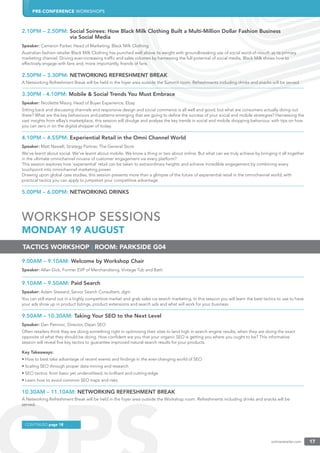 PRE-CONFERENCE WORKSHOPS
onlineretailer.com 17
2.10PM – 2.50PM: Social Soirees: How Black Milk Clothing Built a Multi-Million Dollar Fashion Business
via Social Media
Speaker: Cameron Parker, Head of Marketing, Black Milk Clothing
Australian fashion retailer Black Milk Clothing has punched well above its weight with groundbreaking use of social word-of-mouth as its primary
marketing channel. Driving ever-increasing trafﬁc and sales volumes by harnessing the full potential of social media, Black Milk shows how to
effectively engage with fans and, more importantly, friends of fans.
2.50PM – 3.30PM: NETWORKING REFRESHMENT BREAK
A Networking Refreshment Break will be held in the foyer area outside the Summit room. Refreshments including drinks and snacks will be served.
3.30PM - 4.10PM: Mobile & Social Trends You Must Embrace
Speaker: Nicolette Maury, Head of Buyer Experience, Ebay
Sitting back and discussing channels and responsive design and social commerce is all well and good, but what are consumers actually doing out
there? What are the key behaviours and patterns emerging that are going to deﬁne the success of your social and mobile strategies? Harnessing the
vast insights from eBay’s marketplace, this session will divulge and analyse the key trends in social and mobile shopping behaviour, with tips on how
you can zero in on the digital shopper of today.
4.10PM – 4.55PM: Experiential Retail in the Omni Channel World
Speaker: Matt Newell, Strategy Partner, The General Store
We’ve learnt about social. We’ve learnt about mobile. We know a thing or two about online. But what can we truly achieve by bringing it all together
in the ultimate omnichannel nirvana of customer engagement via every platform?
This session explores how ‘experiential’ retail can be taken to extraordinary heights and achieve incredible engagement by combining every
touchpoint into omnichannel marketing power.
Drawing upon global case studies, this session presents more than a glimpse of the future of experiential retail in the omnichannel world, with
practical tactics you can apply to jumpstart your competitive advantage.
5.00PM – 6.00PM: NETWORKING DRINKS
WORKSHOP SESSIONS
MONDAY 19 AUGUST
9.00AM – 9.10AM: Welcome by Workshop Chair
Speaker: Allan Dick, Former EVP of Merchandising, Vintage Tub and Bath
9.10AM – 9.50AM: Paid Search
Speaker: Adam Steward, Senior Search Consultant, dgm
You can still stand out in a highly competitive market and grab sales via search marketing. In this session you will learn the best tactics to use to have
your ads show up in product listings, product extensions and search ads and what will work for your business.
9.50AM – 10.30AM: Taking Your SEO to the Next Level
Speaker: Dan Petrovic, Director, Dejan SEO
Often retailers think they are doing something right in optimising their sites to land high in search engine results, when they are doing the exact
opposite of what they should be doing. How conﬁdent are you that your organic SEO is getting you where you ought to be? This informative
session will reveal ﬁve key tactics to guarantee improved natural search results for your products.
Key Takeaways:
• How to best take advantage of recent events and ﬁndings in the ever-changing world of SEO
• Scaling SEO through proper data mining and research
• SEO tactics: from basic yet underutilised, to brilliant and cutting-edge
• Learn how to avoid common SEO traps and risks
10.30AM – 11.10AM: NETWORKING REFRESHMENT BREAK
A Networking Refreshment Break will be held in the foyer area outside the Workshop room. Refreshments including drinks and snacks will be
served.
TACTICS WORKSHOP | ROOM: PARKSIDE G04
CONTINUED page 18
 