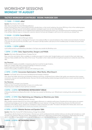 Online Retailer 201318 Online Retailer 201318
11.10AM – 11.50AM: eMail
Speaker: Ross Kramer, CEO, Listrak
Killer Ideas to Double Your Email Marketing Revenue
• Smart merchants who want to grow will be looking to double down on their email marketing, the proven ROI king in the on-line marketing space.
• This session will feature proven email address acquisition strategies to get more net new email addresses
• We will also cover the effective use of triggered email marketing and harnessing the power of on-site behavioral email remarketing strategies
• You will learn effective ways to increase your customer retention and see real strategies to sell more to the customers you already have
11.50AM – 12.30PM: Social Mobile
Speaker: Jimmy Storrier, General Manager, Zeebox
Apart from the internet itself, no development has had a more profound effect on consumer behaviour than mobile and social networks. Facebook
is not even ten years old and has one billion users. This session will help retailers craft tactics for the incredible power of mobile and social media
marketing.
12.30PM – 1.30PM: LUNCH
Lunch will be served to paid Workshop attendees in the foyer area outside the Workshop room.
1.30PM – 2.10PM: Data: Opportunities, Dangers and Pitfalls
Speaker: Rod Jacka, Managing Director, Panalysis Pty Ltd
Now, more than ever before, data is available on virtually every aspect of online retail. Google Analytics and a myriad of other tools make huge
volumes of data available with a few clicks of the mouse. The problem is that it takes real skill and signiﬁcant experience to realise the value of this
data.
Key Takeaways:
• The common mistakes and pitfalls in interpreting data from tools like Google Analytics,
• Why your analysts really need a working knowledge of statistical concepts,
• How to grow and nurture analytics talent and
• How to ﬁnd a quality consultant to assist you with analysing your data.
2.10PM – 2.50PM: Conversion Optimisation: What Works, What Doesn’t
Speaker: Lisa Powell, Senior eCommerce and Multichannel Strategist, Amblique
Learn about the hidden distractions and obstacles hindering conversions -Understand how to deliver high quality user experience that increases
conversions, revenues and overall effectiveness -Discover how the world’s leading retailers leverage site performance to push customers down the
conversion funnel
Key Takeaways:
• Learn how to try and test in your business
• Discover when to push hard and when to move on to another tactic
• Examine proven models to ensure optimum conversion
2.50PM – 3.30PM: NETWORKING REFRESHMENT BREAK
A Networking Refreshment Break will be held in the foyer area outside the Workshop room. Refreshments including drinks and snacks will be
served.
3.30PM – 4.10PM: How Optimising your Shipping can Maximise your Sales
Speaker: Carl Hartmann, Managing Director, Temando
Many retailers overlook shipping as one of the single biggest inﬂuencers on a website’s performance. Everything from what options you present
to what pricing strategy you use can make a material difference to your revenue. In this age of the discerning consumer, the full end-to-end
experience, from sales to return, needs to be considered in order to maximise your sales. This session will explore the industry data, tactics and
strategies you can quickly implement to ensure your business is best practice.
4.10PM – 4.55PM: Website Reviews and Speaker Q&A
Speaker: Allan Dick, Former EVP of Merchandising, Vintage Tub and Bath
The audience calls the shots for the ﬁnal session. Volunteer your site for professional review and learn what you are doing right and what you could
do better. Got questions? We have answers. Want speakers to talk more in depth about something they mentioned on stage earlier? No worries,
glad to do it. We are happy to do whatever we can to make certain you have received the most you can from the workshop.
5.00PM – 6.00PM: NETWORKING DRINKS
TACTICS WORKSHOP CONTINUED | ROOM: PARKSIDE G04
WORKSHOP SESSIONS
MONDAY 19 AUGUST
 