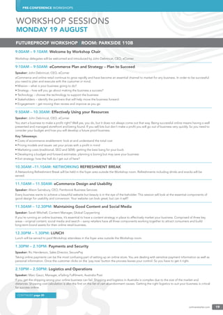 PRE-CONFERENCE WORKSHOPS
onlineretailer.com 19
9.00AM – 9.10AM: Welcome by Workshop Chair
Workshop delegates will be welcomed and introduced by John Debrincat, CEO, eCorner.
9:10AM – 9:50AM: eCommerce Plan and Strategy – Plan to Succeed
Speaker: John Debrincat, CEO, eCorner
eCommerce and online retail continue to grow rapidly and have become an essential channel to market for any business. In order to be successful
you need to plan and execute with the customer in mind.
• Mission – what is your business going to do?
• Strategy – how will you go about making the business a success?
• Technology – choose the technology to support the business
• Stakeholders – identify the partners that will help move the business forward
• Engagement – get moving then review and improve as you go
9.50AM – 10.30AM: Effectively Using your Resources
Speaker: John Debrincat, CEO, eCorner
You start a business to make a proﬁt right? Well yes, you do, but it does not always come out that way. Being successful online means having a well
presented and managed storefront and being found. If you sell lots but don’t make a proﬁt you will go out of business very quickly. So you need to
consider your budget and how you will develop a future proof business.
Key Takeaways:
• Costs of ecommerce enablement: look at and understand the total cost
• Pricing models and issues: set your prices with a proﬁt in mind
• Marketing costs (traditional, SEO and SEM): getting the best bang for your buck
• Developing a budget and forward estimates: planning is boring but may save your business
• Exit strategy: how the hell do I get out of here?
10.30AM –11.10AM: NETWORKING REFRESHMENT BREAK
A Networking Refreshment Break will be held in the foyer area outside the Workshop room. Refreshments including drinks and snacks will be
served.
11.10AM – 11.50AM: eCommerce Design and Usability
Speaker: Alison Sainsbury, CEO, Fernbrook Business Services
Every business wants to achieve a beautiful website but beauty is in the eye of the beholder. This session will look at the essential components of
good design for usability and conversion. Your website can look great, but can it sell?
11.50AM – 12.30PM: Maintaining Good Content and Social Media
Speaker: Sarah Mitchell, Content Manager, Global Copywriting
If you’re running an online business, it’s essential to have a content strategy in place to effectively market your business. Comprised of three key
areas – original content, social media and search – savvy retailers have all three components working together to attract consumers and build
long-term brand assets for their online retail business.
12.30PM – 1.30PM: LUNCH
Lunch will be served to paid Workshop attendees in the foyer area outside the Workshop room.
1.30PM – 2.10PM: Payments and Security
Speaker: Ric Henderson, Sales Director, SecurePay
Taking online payments can be the most confusing part of setting up an online store. You are dealing with sensitive payment information as well as
personal information. Once the customer clicks on the ‘pay now’ button the process leaves your control. So you have to get it right.
2.10PM – 2.50PM: Logistics and Operations
Speaker: Marc Gauci, Manager, eTailing Fulﬁlment, Australia Post
If you get the shipping wrong your online business can fail. Shipping and logistics in Australia is complex due to the size of the market and
distances. Shipping cost calculation is also the ﬁrst on the list of cart abandonment causes. Getting the right logistics to suit your business is critical
for success online.
FUTUREPROOF WORKSHOP | ROOM: PARKSIDE 110B
CONTINUED page 20
WORKSHOP SESSIONS
MONDAY 19 AUGUST
 