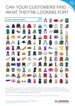 Users will abandon your site if they can’t find what they’re looking for – are you providing intelligent site search?
SLI Systems offers full-service, customised, on-demand solutions for Merchandising, Site Search and Navigation and
User-Generated SEO. SLI Systems’ solutions empower businesses to enhance customer satisfaction while increasing
sales, reducing costs and yielding valuable customer information.
For more information visit www.sli-systems.com.au, or visit our blog at http://blog.sli-systems.com.
CAN YOUR CUSTOMERS FIND
WHAT THEY’RE LOOKING FOR?
See Us
At Stand
1004
AUSTRALIA I USA I NEW ZEALAND I UNITED KINGDOM
www.sli-systems.com.au I 1800 139 190
 