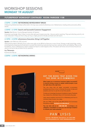 Online Retailer 201320
2.50PM – 3.30PM: NETWORKING REFRESHMENT BREAK
A Networking Refreshment Break will be held in the foyer area outside the Workshop room. Refreshments including drinks and snacks will be
served.
3.30PM – 4.10PM: Search and Successful Customer Engagement
Speaker: Mark Brixton, Country Manager Australia, SLI Systems
Consumers use Google, Yahoo!, Bing, or some other web search engine every day – they are used to searching. They want what they came for, not
to be ‘distracted’. If they can’t ﬁnd it, they can’t buy it. Eighty percent of all web purchases start with search.
4.10PM – 4.55PM: eCommerce Execution: Bring it all Together
Speaker: John Debrincat, CEO, eCorner
Getting the foundation elements of your online store right can be difﬁcult as there are so many choices. Strategy, model, technology, market,
social, payments, shipping are all important to succeed. But what bring customers back are trust, customer service and reliability. These are the
foundations, and to understand you need to analyse and report on what happens online. This session will review and summarise the previous
sessions during the day and allow time for questions.
Key Takeaways:
• review and wrap-up.
5.00PM – 6.00PM: NETWORKING DRINKS
WORKSHOP SESSIONS
MONDAY 19 AUGUST
FUTUREPROOF WORKSHOP CONTINUED | ROOM: PARKSIDE 110B
 