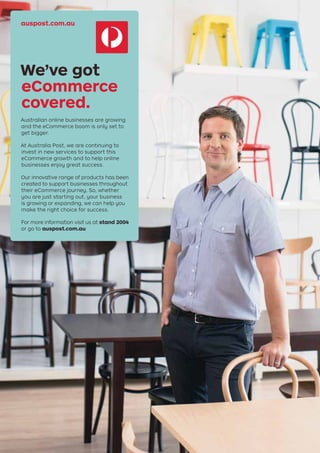 auspost.com.au
We’ve got
eCommerce
covered.
Australian online businesses are growing
and the eCommerce boom is only set to
get bigger.
At Australia Post, we are continuing to
invest in new services to support this
eCommerce growth and to help online
businesses enjoy great success.
Our innovative range of products has been
created to support businesses throughout
their eCommerce journey. So, whether
you are just starting out, your business
is growing or expanding, we can help you
make the right choice for success.
For more information visit us at stand 2004
or go to auspost.com.au
 