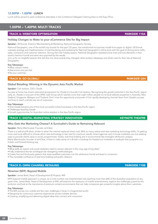 Online Retailer 201324
12.00PM – 1.00PM: LUNCH
Lunch will be served to paid conference attendees in the Conference Delegate Catering Area on the Expo Floor.
1.00PM – 1.40PM: MULTI TRACKS
TRACK A: WEBSTORE OPTIMISATION PARKSIDE 110A
Holiday Changes to Make to your eCommerce Site for Big Impact
Speaker: Jill Dvorak, Director, Merchandising & Marketing, National Geographic Society
National Geographic, one of the world’s top brands for the past 125 years, has transformed its business model from paper to digital. Jill Dvorak
oversees strategy and implementation of merchandising and marketing for National Geographic’s online store with the goal of driving store trafﬁc,
sales, conversion and customer retention. During their last holiday season, National Geographic tweaked some tried and true elements in their
store’s checkout funnel and were very surprised by the results.
Join us for an insightful session that will dive into what exactly they changed, what worked, takeaways and what’s next for their site at National
Geographic.
Key Takeaways:
• What colours matter
• Distractions are just that
• Be your customer
TRACK B: GO GLOBAL! PARKSIDE G04
Global Retailing: Winning in the Dynamic Asia Paciﬁc Market
Speaker: Carl Jackson, CEO, Ozsale
Success at home has meant international expansion for Ozsale Co-founder Carl Jackson. Recognising the growth potential in the Asia Paciﬁc region
early on, Ozsale is now part of the APAC Sale Group which reaches more than eight million people via its local website properties in Australia, New
Zealand, Singapore, Malaysia and Thailand. Don’t miss the opportunity and power of this rapidly developing channel: learn from Ozsale’s success
and how to reach a whole new set of customers.
Key Takeaways:
• How Ozsale became one of the most successful online businesses in the Asia Paciﬁc region
• Challenges faced by Ozsale
• Growth opportunities for Australian online retailers in the Asia Paciﬁc region
TRACK C: DIGITAL MARKETING STRATEGY INNOVATION KEYNOTE THEATRE
Who Gets the Marketing Cheese? A Survivalist’s Guide to Remaining Relevant
Speaker: Marty Weintraube, Founder, aimClear
There is a radical shift afoot, similar to when the internet replaced direct mail. With so many radical and new marketing technology shifts, it’s getting
more and more difﬁcult to choose which new technology to test next for maximum results. Smart agencies and in-house marketers are now seeking
ways to provide clients value in social, programmatic media, real-time bidding and in environments like emergent attribution analysis.
Marty Wieintraube, founder of aimClear, is here to make sense of it all with a roadmap for freaked out marketers to evaluate their programs in a
holistic and forward-looking way.
Key Takeaways:
• What skills do search and social marketers need to remain relevant in this crazy age of big data?
• Fully understand the ten archetypal site retargeting methodologies
• Create ﬁrst and third party systems that draw qualiﬁed customers into the attribution funnel and lead to conversion
• The inevitable conﬂuence of real-time bidding and public relations
TRACK D: OMNI CHANNEL RETAILING PARKSIDE 110B
Ninemsn (Mi9): Beyond Mobile
Speaker: James Brett, Head of Development & Projects, Mi9
Mi9’s beyond mobile approach is unique, as it is the number one entertainment site reaching more than 66% of the Australian population at any
given time. James Brett, Head of Development at Mi9, will examine the explosion of mobile entertainment; explore the challenges posed by this
evolution and look at the importance of premium content environments that can help companies gain powerful insights about their customers.
Key Takeaways:
• The Mi9 journey into mobile and the main challenges it faces in a fragmented world
• Designing for continuous customer experiences across multiple devices
• Creating, amplifying and delivering digital ideas that connect with consumers
 