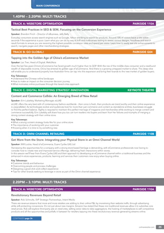 MAIN CONFERENCE
onlineretailer.com 25
1.40PM – 2.20PM: MULTI TRACKS
TRACK A: WEBSTORE OPTIMISATION PARKSIDE 110A
Tactical Best Practices in SEO & SEM, Focusing on the Conversion Experience
Speaker: Brandon Finch – Director of eBusiness, Jelly Belly
Everyday consumers access search engines such as Google, Yahoo and Bing to search for products. Around 73% of visitors leave a site within
seconds if the experience is poor. Learn what you can do by way of A/B and multivariate testing to assess various designs, headlines and search
result formats to ensure you are receiving the highest possible conversion rates and spend per visitor. Learn how to easily test site enhancements to
search, navigate pages and other merchandising strategies.
TRACK B: GO GLOBAL! PARKSIDE G04
Tapping into the Golden Age of China’s eCommerce Market
Speaker: Lac Tran, Head of Digital, Web2Asia
Over the last few years China’s eCommerce has faced growth much higher than its GDP. With the rise of the middle-class consumer and a newfound
wealth of disposable income, China has entered its golden age of eCommerce. And there is a growing untapped market to share. This deep-dive
will enable you to understand properly how Australian ﬁrms can tap into this expansion and bring their brands to this new market of golden buyers.
Key Takeaways:
• Understand the Chinese online landscape
• How to make an impact on the consumer decision journey
• What motivates online purchases through the tiered-cities approach
TRACK C: DIGITAL MARKETING STRATEGY INNOVATION KEYNOTE THEATRE
Content and Commerce Collide: An Emerging Breed of New Retail
Speaker: Erin Lubelsky, Marketing Manager, eLUXE
eLUXE offers the very best edit of contemporary fashion worldwide - their voice is fresh, their products are trend worthy and their online experience
is unparalleled. As technologies evolve and audiences look for more than just commerce and content as standalone entities, businesses struggle
to ﬁnd the perfect balance. Agility is required to maintain this perfect marriage of magazine and merchandise while working to merge content and
commerce successfully. Erin Lubelsky will share how you too can turn readers into buyers and learn from her failures and triumphs of merging a
strong content strategy with their online store.
Key Takeaways:
• What a strong content strategy looks like for your online store
• The importance of evolving with your customer
• Knowing when it is time to try something new
TRACK D: OMNI CHANNEL RETAILING PARKSIDE 110B
Get More from the Store: Integrating your Physical Store in an Omni Channel World
Speaker: Will Lockie, Head of eCommerce, Evans Cycles (UK) Ltd
Harnessing the opportunities for a company with a strong store-based heritage is demanding, with eCommerce professionals now having to
consider how to create new and improved service offerings; delivering fresh interactions within stores.
In this session we’ll hear from Evans Cycles (UK) and their approach to developing an eCommerce channel within a traditional business and the
enhanced in-store experiences, products, learning and services their customers now enjoy when buying online.
Key Takeaways:
• Customer trends and behaviour
• Overcoming people and process challenges
• Designing a good click-and-collect experience
• Tips for other brands seeking to leverage in-store as part of the Omni channel experience
2.20PM – 3.10PM: MULTI TRACKS
TRACK A: WEBSTORE OPTIMISATION PARKSIDE 110A
Revolutionary Revenues Beyond Retail
Speaker: Rob Schmults, SVP Strategic Partnerships, Intent Media
There are revenue streams that more and more retailers are adding to their online P&L by monetising their website trafﬁc through advertising
while still protecting conversions. It’s not just about new margins: Amazon has stated that these non-traditional revenues allow it to subsidise core
retail prices. Rob will explore third-party ads on retail sites, selling visitor data-to-data aggregators, the hosting of marketplaces to sell competitive
products and all the opportunities and pitfalls in between for retailers tapping into these revolutionary revenue-generating streams online.
CONTINUED page 26
 