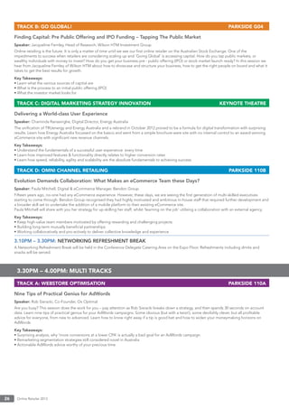 Online Retailer 201326
TRACK B: GO GLOBAL! PARKSIDE G04
Finding Capital: Pre Public Offering and IPO Funding – Tapping The Public Market
Speaker: Jacqueline Fernley, Head of Research, Wilson HTM Investment Group
Online retailing is the future. It is only a matter of time until we see our ﬁrst online retailer on the Australian Stock Exchange. One of the
impediments to success when retailers are considering scaling up and ‘Going Global’ is accessing capital. How do you tap public markets, or
wealthy individuals with money to invest? How do you get your business pre - public offering (IPO) or stock market launch ready? In this session we
hear from Jacqueline Fernley of Wilson HTM about how to showcase and structure your business, how to get the right people on board and what it
takes to get the best results for growth.
Key Takeaways:
• Learn what the various sources of capital are
• What is the process to an initial public offering (IPO)
• What the investor market looks for
TRACK C: DIGITAL MARKETING STRATEGY INNOVATION KEYNOTE THEATRE
Delivering a World-class User Experience
Speaker: Chaminda Ranasinghe, Digital Director, Energy Australia
The uniﬁcation of TRUenergy and Energy Australia and a rebrand in October 2012 proved to be a formula for digital transformation with surprising
results. Learn how Energy Australia focussed on the basics and went from a simple brochure-ware site with no internal control to an award-winning
eCommerce site with signiﬁcant new revenue channels.
Key Takeaways:
• Understand the fundamentals of a successful user experience every time
• Learn how improved features & functionality directly relates to higher conversion rates
• Learn how speed, reliability, agility and scalability are the absolute fundamentals to achieving success
TRACK D: OMNI CHANNEL RETAILING PARKSIDE 110B
Evolution Demands Collaboration: What Makes an eCommerce Team these Days?
Speaker: Paula Mitchell, Digital & eCommerce Manager, Bendon Group
Fifteen years ago, no-one had any eCommerce experience. However, these days, we are seeing the ﬁrst generation of multi-skilled executives
starting to come through. Bendon Group recognised they had highly motivated and ambitious in-house staff that required further development and
a broader skill set to undertake the addition of a mobile platform to their existing eCommerce site.
Paula Mitchell will share with you her strategy for up-skilling her staff, whilst ‘learning on the job’ utilising a collaboration with an external agency.
Key Takeaways:
• Keep high-value team members motivated by offering rewarding and challenging projects
• Building long-term mutually beneﬁcial partnerships
• Working collaboratively and pro-actively to deliver collective knowledge and experience
3.10PM – 3.30PM: NETWORKING REFRESHMENT BREAK
A Networking Refreshment Break will be held in the Conference Delegate Catering Area on the Expo Floor. Refreshments including drinks and
snacks will be served.
3.30PM – 4.00PM: MULTI TRACKS
TRACK A: WEBSTORE OPTIMISATION PARKSIDE 110A
Nine Tips of Practical Genius for AdWords
Speaker: Rob Sieracki, Co-Founder, Ox Optimal
Are you busy? This session does the work for you – pay attention as Rob Sieracki breaks down a strategy, and then spends 30 seconds on account
data. Learn nine tips of practical genius for your AdWords campaigns. Some obvious (but with a twist!), some devilishly clever, but all proﬁtable
advice for everyone, from new to advanced. Learn how to know right away if a tip is good bet and how to widen your moneymaking horizons on
AdWords.
Key Takeaways:
• Surprising analysis, why ‘more conversions at a lower CPA’ is actually a bad goal for an AdWords campaign
• Remarketing segmentation strategies still considered novel in Australia
• Actionable AdWords advice worthy of your precious time
 