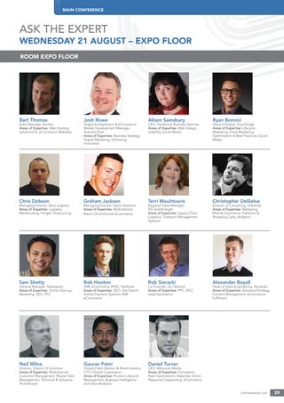 MAIN CONFERENCE
onlineretailer.com 29
ASK THE EXPERT
WEDNESDAY 21 AUGUST – EXPO FLOOR
Bart Thomas
Sales Manager, Anchor
Areas of Expertise: Web Hosting
Solutions for eCommerce Websites
Josh Rowe
Digital Entrepreneur & eCommerce
Market Development Manager,
Australia Post
Areas of Expertise: Business Strategy,
Digital Marketing, Delivering
Innovation
Alison Sainsbury
CEO, Fernbrook Business Services
Areas of Expertise: Web Design,
Usability, Social Media
Ryan Bonnici
Head of Digital, ExactTarget
Areas of Expertise: Lifecycle
Marketing, Email Marketing
Optimisation & Best Practices, Social
Media
ROOM EXPO FLOOR
Chris Dobson
Managing Director, Next Logistics
Areas of Expertise: Logistics,
Warehousing, Freight, Outsourcing
Graham Jackson
Managing Director, hybris Australia
Areas of Expertise: Multichannel
Retail, Omnichannel eCommerce
Terri Mouhtouris
Regional Sales Manager,
IFS SmartFreight
Areas of Expertise: Supply Chain
Logistics, Transport Management
Systems
Christopher DelSelva
Director of Consulting, Intershop
Areas of Expertise: Marketing,
Mobile Commerce, Platforms &
Shopping Carts, Analytics
Sam Shetty
General Manager, Netregistry
Areas of Expertise: Online Start-up,
Marketing, SEO, PPC
Rob Hooton
VME eCommerce APAC, NetSuite
Areas of Expertise: SEO, Site Search,
Online Payment Systems, B2B
eCommerce
Rob Sieracki
Co-Founder, Ox Optimal
Areas of Expertise: PPC, SEO,
Lead Generation
Alexander Boyall
Head of Sales Engineering, Temando
Areas of Expertise: Solutions/Strategy,
Content Management, eCommerce
Fulﬁlment
Neil Milne
Director, Oracle CX Solutions
Areas of Expertise: Multichannel
Customer Management, Master Data
Management, Technical & Solutions
Architecture
Gaurav Patni
Global Client Advisor & Retail Industry
CTO, Oracle Corporation
Areas of Expertise: Product Lifecycle
Management, Business Intelligence
and Data Analytics
Daniel Turner
CEO, Mecurian Media
Areas of Expertise: Conversion
Rate Optimisation, Adwords, Direct
Response Copywriting, eCommerce
 