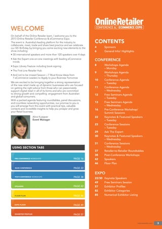 PRE-CONFERENCE WORKSHOPS
MAIN CONFERENCE
POST-CONFERENCE WORKSHOPS
SPEAKERS
FLOOR PLAN
EXPO FLOOR
EXHIBITOR PROFILES
onlineretailer.com 3
CONTENTS
4 Sponsors
6 General Info/ Highlights
CONFERENCE
8 Workshops Agenda
– Monday
9 Workshops Agenda
– Thursday
10 Conference Agenda
– Tuesday
11 Conference Agenda
– Wednesday
12 Free Seminars Agenda
– Tuesday
13 Free Seminars Agenda
– Wednesday
16 Pre-Conference Workshop/
Summit Sessions
22 Keynotes & Featured Speakers
– Tuesday
23 Conference Sessions
– Tuesday
29 Ask The Expert
30 Keynotes & Featured Speakers
– Wednesday
31 Conference Sessions
– Wednesday
37 Retailer-to-Retailer Roundtables
38 Post-Conference Workshops
42 Speakers
46 Floor Plan
EXPO
22/30 Keynote Speakers
49 Free Seminars Session
57 Exhibitor Proﬁles
82 Exhibitor Categories
85 Numerical Exhibitor Listing
PAGE 16
USING SECTION TABS
On behalf of the Online Retailer team, I welcome you to the
2013 Online Retailer Conference & eCommerce Expo.
The event is Australia’s leading platform for the industry to
collaborate, meet, trade and share best practice and we celebrate
our 5th Birthday by bringing you some exciting new elements to the
show including:
• 30 international speakers and more than 120 speakers over 4 days
• Ask the Expert one-on-one meetings with leading eCommerce
minds
• Expo Library Feature including book signing
• The First Line Retailer Hub
• And not to be missed Session – 7 Must Know Ideas from
7 eCommerce Leaders to Apply to your Business Tomorrow
We are excited to be bringing together a strong representation
of the new retail made up of dynamic businesses who are focused
on getting the right advice from those who can passionately
support digital retail in all of its forms and who are committed
to strong growth and compelling engagement from Australian
and global consumers.
With a packed agenda featuring roundtables, panel discussions,
and countless networking opportunities, our promise to you is
you will emerge from this event with practical tips, valuable
contacts and incredible insights to help you prosper and grow
your Retail business.
Alice Kuepper
Event Manager
WELCOME
PAGE 22
PAGE 38
PAGE 42
PAGE 46
PAGE 49
PAGE 57
 