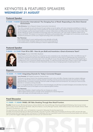 Online Retailer 201330 Online Retailer 201330
KEYNOTES & FEATURED SPEAKERS
WEDNESDAY 21 AUGUST
Featured Speaker
9.10AM – 9.40AM: Euromonitor International: The Changing Face of Retail: Responding to the Omni Channel
Environment
Erika Sirimanne, Senior Research Analyst, Euromonitor International
The online onslaught has sent shockwaves through retailers across the globe, with many companies scrambling to create an
online presence and improve their in-store experiences. During this session Senior Research Analyst, Erika Sirimanne will delve
into the strategies used by store-based retailers to maintain market share and differentiate themselves from pure e-tailers. She
will also debate the impact of smartphone technology within the online space, with case studies of global e-tailers such as
Amazon and ASOS. This session is a must-see for all retailers and businesses alike, with insights into m-commerce, social media,
smartphone penetration and the use of digital technology within store-based retail.
Key Takeaways:
• An understanding of current retailing performance globally and locally
• Store-based retailer strategies used to enhance the in-store experience
• The transformation of internet retailing as a result of digital technology
Featured Speaker
9.40AM – 10.10AM: From 90 to 300 – How do you Build and Incentivise a Great eCommerce Team?
Kerry Cooper, Former COO/CMO, ModCloth
Launching an eCommerce channel is a no-brainer for many companies as itís undoubtedly one of the most effective ways of
building your business for the future. But while the decision to launch an online store is a relatively easy one, knowing how
and when to develop an eCommerce team is far more difﬁcult. In just a few years ModCloth grew from humble beginnings in
a college dorm room to America’s fastest-growing retailer. To make the process easier Kerry Cooper is here to help managers
from organisations of all shapes and sizes make better decisions about managing people and growing their team.
Keynote
10.30AM – 11.10AM: Integrating Channels for Today’s Connected Shopper
Larry Promisel, SVP Digital Commerce, Camuto Group
Consumers are taking control of the shopping experience both online and ofﬂine. Retailers today face multiple challenges
keeping up with the fast and ever evolving customer including: business practices that executives are reluctant to change,
operational silos, inconsistent marketing, ﬁnancial hurdles and legacy technical architecture. As a result your future success
depends on consistency among channels.
Larry is a recognised leader in real world Omni channel strategies and will share successful strategies and anecdotes that have
been executed at some of the largest and most respected global retailers.
Key Takeaways:
• Learn how to develop a digital roadmap that can change your culture
• Which digital infrastructures to consider as the centrepiece for channel alignment
• How invest wisely, and ultimately satisfy your customer
Panel Discussion
11.10AM – 11.40AM: PANEL: OR Talks: Breaking Through New Retail Frontiers
Panellist: Daniel Jarosch, MD, Brands Exclusive, Adriane McDermott, General Manager Advertising & Digital & Marketing, David Jones Limited,
Kerry Cooper, Former CMO/COO, ModCloth, Sally-Anne Newson, Country Manager Australia, ASOS Global Limited, Simon Russell, Director, Retail
Operations Development, John Lewis
Our panel discusses what skills, vision and leadership is required to fully grasp this exciting opportunity.
Inevitably, the business landscape has altered dramatically in the past 12 months. While many businesses are thriving in 2013, we have also seen
business owners who have found the year nothing short of challenging. We have assembled a panel of eCommerce business leaders who will share
with us what their biggest challenges have been and how you can overcome them.
 