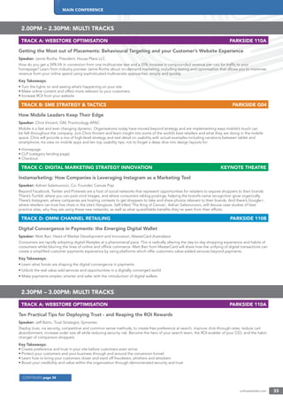 MAIN CONFERENCE
onlineretailer.com 33
CONTINUED page 34
2.00PM – 2.30PM: MULTI TRACKS
TRACK A: WEBSTORE OPTIMISATION PARKSIDE 110A
Getting the Most out of Placements: Behavioural Targeting and your Customer’s Website Experience
Speaker: Jamie Roche, President, House Plans LLC
How do you get a 24% lift in conversion from one multivariate test and a 55% increase in compounded revenue per visit for trafﬁc to your
homepage? Learn from industry pioneer Jamie Roche about on-demand marketing, including testing and optimisation that allows you to maximise
revenue from your online spend using sophisticated multivariate approaches -simply and quickly.
Key Takeaways:
• Turn the lights on and seeing what’s happening on your site
• Make online content and offers more relevant to your customers.
• Increase ROI from your website
TRACK B: SME STRATEGY & TACTICS PARKSIDE G04
How Mobile Leaders Keep Their Edge
Speaker: Chris Vincent, GM, Practicology APAC
Mobile is a fast and ever changing dynamic. Organisations today have moved beyond strategy and are implementing ways mobile’s touch can
be felt throughout the company. Join Chris Vincent and learn insight into some of the world’s best retailers and what they are doing in the mobile
space. Chris will provide a mix of high-level strategy and real detail on usability with actual examples including variations between tablet and
smartphone, his view on mobile apps and ten top usability tips, not to forget a deep dive into design layouts for:
• Homepage
• CLP (category landing page)
• Checkout
TRACK C: DIGITAL MARKETING STRATEGY INNOVATION KEYNOTE THEATRE
Instamarketing: How Companies is Leveraging Instagram as a Marketing Tool
Speaker: Adrian Salamunovic, Co- Founder, Canvas Pop
Beyond Facebook, Twitter and Pinterest are a host of social networks that represent opportunities for retailers to expose shoppers to their brands.
There’s Tumblr, where you can post vivid images, and where consumers reblog postings, helping the brand’s name recognition grow organically.
There’s Instagram, where companies are hosting contests to get shoppers to take and share photos relevant to their brands. And there’s Google+,
where retailers can host live chats in the site’s Hangouts. Self-titled ‘The King of Canvas’, Adrian Salamunovic, will discuss case studies of best
practice sites, why they are using these new networks, as well as what quantiﬁable beneﬁts they’ve seen from their efforts.
TRACK D: OMNI CHANNEL RETAILING PARKSIDE 110B
Digital Convergence in Payments: the Emerging Digital Wallet
Speaker: Matt Barr, Head of Market Development and Innovation, MasterCard Australasia
Consumers are rapidly adopting digital lifestyles at a phenomenal pace. This is radically altering the day-to-day shopping experience and habits of
consumers whilst blurring the lines of online and ofﬂine commerce. Matt Barr from MasterCard will share how the unifying of digital transactions can
create a simpliﬁed customer payments experience by using platforms which offer customers value-added services beyond payments.
Key Takeaways:
• Learn what forces are shaping the digital convergence in payments
• Unlock the real value-add services and opportunities in a digitally converged world
• Make payments simpler, smarter and safer with the introduction of digital wallets
2.30PM – 3.00PM: MULTI TRACKS
TRACK A: WEBSTORE OPTIMISATION PARKSIDE 110A
Ten Practical Tips for Deploying Trust - and Reaping the ROI Rewards
Speaker: Jeff Barto, Trust Strategist, Symantec
Deploy trust, via security, competitive and common sense methods, to create free preference at search, improve click-through rates, reduce cart
abandonment, increase order size all while reducing security risk. Become the hero of your search team, the ROI enabler of your CIO, and the habit-
changer of comparison shoppers.
Key Takeaways:
• Create preference and trust in your site before customers even arrive
• Protect your customers and your business through and around the conversion funnel
• Learn how to bring your customers closer and ward off fraudsters, phishers and attackers
• Boost your credibility and value within the organisation through demonstrated security and trust
 