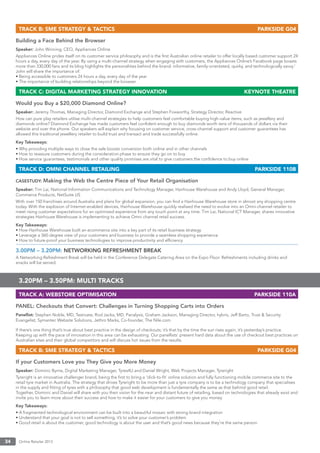 Online Retailer 201334
TRACK B: SME STRATEGY & TACTICS PARKSIDE G04
Building a Face Behind the Browser
Speaker: John Winning, CEO, Appliances Online
Appliances Online prides itself on its customer service philosophy and is the ﬁrst Australian online retailer to offer locally based customer support 24
hours a day, every day of the year. By using a multi-channel strategy when engaging with customers, the Appliances Online’s Facebook page boasts
more than 330,000 fans and its blog highlights the personalities behind the brand: informative, family-orientated, quirky, and technologically savvy.’
John will share the importance of:
• Being accessible to customers 24 hours a day, every day of the year
• The importance of building relationships beyond the browser
TRACK C: DIGITAL MARKETING STRATEGY INNOVATION KEYNOTE THEATRE
Would you Buy a $20,000 Diamond Online?
Speaker: Jeremy Thomas, Managing Director, Diamond Exchange and Stephen Foxworthy, Strategy Director, Reactive
How can pure play retailers utilise multi-channel strategies to help customers feel comfortable buying high-value items, such as jewellery and
diamonds online? Diamond Exchange has made customers feel conﬁdent enough to buy diamonds worth tens of thousands of dollars via their
website and over the phone. Our speakers will explain why focusing on customer service, cross-channel support and customer guarantees has
allowed this traditional jewellery retailer to build trust and transact and trade successfully online.
Key Takeaways:
• Why providing multiple ways to close the sale boosts conversion both online and in other channels
• How to reassure customers during the consideration phase to ensure they go on to buy
• How service guarantees, testimonials and other quality promises are vital to give customers the conﬁdence to buy online
TRACK D: OMNI CHANNEL RETAILING PARKSIDE 110B
CASESTUDY: Making the Web the Centre Piece of Your Retail Organisation
Speaker: Tim Lai, National Information Communications and Technology Manager, Hairhouse Warehouse and Andy Lloyd, General Manager,
Commerce Products, NetSuite US
With over 150 franchises around Australia and plans for global expansion, you can ﬁnd a Hairhouse Warehouse store in almost any shopping centre
today. With the explosion of Internet-enabled devices, Hairhouse Warehouse quickly realised the need to evolve into an Omni-channel retailer to
meet rising customer expectations for an optimised experience from any touch point at any time. Tim Lai, National ICT Manager, shares innovative
strategies Hairhouse Warehouse is implementing to achieve Omni channel retail success.
Key Takeaways:
• How Hairhouse Warehouse built an ecommerce site into a key part of its retail business strategy
• Leverage a 360-degree view of your customers and business to provide a seamless shopping experience
• How to future-proof your business technologies to improve productivity and efﬁciency
3.00PM – 3.20PM: NETWORKING REFRESHMENT BREAK
A Networking Refreshment Break will be held in the Conference Delegate Catering Area on the Expo Floor. Refreshments including drinks and
snacks will be served.
3.20PM – 3.50PM: MULTI TRACKS
TRACK A: WEBSTORE OPTIMISATION PARKSIDE 110A
PANEL: Checkouts that Convert: Challenges in Turning Shopping Carts into Orders
Panellist: Stephen Noble, MD, Testivate, Rod Jacka, MD, Panalysis, Graham Jackson, Managing Director, hybris, Jeff Barto, Trust & Security
Evangelist, Symantec Website Solutions, Jethro Marks, Co-founder, The Nile.com
If there’s one thing that’s true about best practice in the design of checkouts; it’s that by the time the sun rises again, it’s yesterday’s practice.
Keeping up with the pace of innovation in this area can be exhausting. Our panellists’ present hard data about the use of checkout best practices on
Australian sites and their global competitors and will discuss hot issues from the results.
TRACK B: SME STRATEGY & TACTICS PARKSIDE G04
If your Customers Love you They Give you More Money
Speaker: Dominic Byrne, Digital Marketing Manager, Tyres4U and Daniel Wright, Web Projects Manager, Tyreright
Tyreright is an innovative challenger brand, being the ﬁrst to bring a ‘click-to-ﬁt’ online solution and fully functioning mobile commerce site to the
retail tyre market in Australia. The strategy that drives Tyreright to be more than just a tyre company is to be a technology company that specialises
in the supply and ﬁtting of tyres with a philosophy that good web development is fundamentally the same as that behind good retail.
Together, Dominic and Daniel will share with you their vision for the near and distant future of retailing, based on technologies that already exist and
invite you to learn more about their success and how to make it easier for your customers to give you money.
Key Takeaways:
• A fragmented technological environment can be built into a beautiful mosaic with strong brand integration
• Understand that your goal is not to sell something, it’s to solve your customer’s problem
• Good retail is about the customer, good technology is about the user and that’s good news because they’re the same person
 