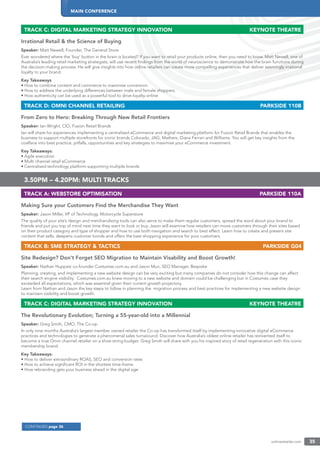 MAIN CONFERENCE
onlineretailer.com 35
CONTINUED page 36
TRACK C: DIGITAL MARKETING STRATEGY INNOVATION KEYNOTE THEATRE
Irrational Retail & the Science of Buying
Speaker: Matt Newell, Founder, The General Store
Ever wondered where the ‘buy’ button in the brain is located? If you want to retail your products online, then you need to know. Matt Newell, one of
Australia’s leading retail marketing strategists, will use recent ﬁndings from the world of neuroscience to demonstrate how the brain functions during
the decision-making process. He will give insights into how online retailers can create more compelling experiences that deliver seemingly irrational
loyalty to your brand.
Key Takeaways
• How to combine content and commerce to maximise conversion
• How to address the underlying differences between male and female shoppers
• How authenticity can be used as a powerful tool to drive loyalty online
TRACK D: OMNI CHANNEL RETAILING PARKSIDE 110B
From Zero to Hero: Breaking Through New Retail Frontiers
Speaker: Ian Wright, CIO, Fusion Retail Brands
Ian will share his experiences implementing a centralised eCommerce and digital marketing platform for Fusion Retail Brands that enables the
business to support multiple storefronts for iconic brands Colorado, JAG, Mathers, Diana Ferrari and Williams. You will get key insights from the
coalface into best practice, pitfalls, opportunities and key strategies to maximise your eCommerce investment.
Key Takeaways:
• Agile execution
• Multi channel retail eCommerce
• Centralised technology platform supporting multiple brands
3.50PM – 4.20PM: MULTI TRACKS
TRACK A: WEBSTORE OPTIMISATION PARKSIDE 110A
Making Sure your Customers Find the Merchandise They Want
Speaker: Jason Miller, VP of Technology, Motorcycle Superstore
The quality of your site’s design and merchandising tools can also serve to make them regular customers, spread the word about your brand to
friends and put you top of mind next time they want to look or buy. Jason will examine how retailers can move customers through their sites based
on their product category and type of shopper and how to use both navigation and search to best effect. Learn how to create and present site
content that sells, deepens customer bonds and offers the best shopping experience for your customers.
TRACK B: SME STRATEGY & TACTICS PARKSIDE G04
Site Redesign? Don’t Forget SEO Migration to Maintain Visability and Boost Growth!
Speaker: Nathan Huppatz co-founder Costumes.com.au and Jason Mun, SEO Manager, Bespoke
Planning, creating, and implementing a new website design can be very exciting but many companies do not consider how this change can affect
their search engine visibility. Costumes.com.au knew moving to a new website and domain could be challenging but in Costumes case they
exceeded all expectations, which was essential given their current growth projectory.
Learn from Nathan and Jason the key steps to follow in planning the migration process and best practices for implementing a new website design
to maintain visibility and boost growth.
TRACK C: DIGITAL MARKETING STRATEGY INNOVATION KEYNOTE THEATRE
The Revolutionary Evolution; Turning a 55-year-old into a Millennial
Speaker: Greg Smith, CMO, The Co-op
In only nine months Australia’s largest member owned retailer the Co-op has transformed itself by implementing innovative digital eCommerce
practices and technologies to generate a phenomenal sales turnaround. Discover how Australia’s oldest online retailer has reinvented itself to
become a true Omni channel retailer on a shoe-string budget. Greg Smith will share with you his inspired story of retail regeneration with this iconic
membership brand.
Key Takeaways:
• How to deliver extraordinary ROAS, SEO and conversion rates
• How to achieve signiﬁcant ROI in the shortest time-frame
• How rebranding gets your business ahead in the digital age
 