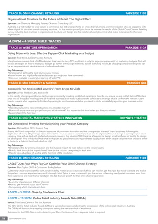 Online Retailer 201336
TRACK D: OMNI CHANNEL RETAILING PARKSIDE 110B
Organisational Structure for the Future of Retail: The Digital Effect
Speaker: Jim Okamura, Managing Partner, Okamura Consulting LLC
Australia, is a hot market for cross border e-commerce, but still underperforms on cross-channel among prominent retailers who are grappling with
where digital ﬁts into their overall company structure. In this session you will join Jim as he reviews the results of the Global Cross Channel Retailing
survey, including best practices in organizational structure and design and how retailers should determine what makes most sense for their own
organization.
4.20PM – 4.50PM: MULTI TRACKS
TRACK A: WEBSTORE OPTIMISATION PARKSIDE 110A
Doing More with Less: Effective Pay-per-Click Marketing on a Budget
Speaker: Rod Bland, CEO & Founder, RamCity
Many business owners think of AdWords when they hear the term PPC, and that it is only for large companies with big marketing budgets. Rod will
discuss strategies on how to make your budget go further with Google AdWords, as well as sharing how SCEs (shopping comparison engines) can
be an inexpensive and valuable source of referrals and sales.
Key Takeaways:
• Strategies for getting the best return on your money
• Lesser-known and highly-effective lead sources you might not have considered
• Common mistakes to avoid when starting off with PPC
TRACK B: SME STRATEGY & TACTICS PARKSIDE G04
Bookworld ‘An Unexpected Journey’ From Bricks to Clicks
Speaker: James Webber, CEO, Bookworld
In this rapidly changing world where technology is constantly breaking established paradigms, how do you ensure you are not left behind? Borders,
once one of the global retailing giants of the book business is no more, but Bookworld continues to leverage what it can from the remains. Learn
how to prevent what happened to Borders happening to your business and what you need to do to successfully reposition your business online.
Key Takeaways:
• How do you launch a new online business in a crowded market?
• How much more value can you get from your store network? You appreciate this most when you lose your stores!
• Lessons learnt the hard way!
TRACK C: DIGITAL MARKETING STRATEGY INNOVATION KEYNOTE THEATRE
3rd Dimensional Printing: Revolutionising your Product Category
Speaker: Michael Fox, CEO, Shoes of Prey
Brashs, HMV and a myriad of local record stores are all prominent Australian retailers consigned to the retail brand scrapheap following the
digitisation of music. 3D printing is about to herald in a new era where nearly all products can be digitised. Massive change is coming to your retail
category. How will we deal with intellectual property issues in this situation? Will there be a Napster for design or will an iTunes or Spotify for design
be developed? Who will do this? And what will happen to global manufacturing and retail supply chains when people can print most products either
at home or at hubs in their local suburb or city?
Key Takeaways:
• Understand the 3D printing revolution and the massive impact it’s likely to have on the retail industry
• How to think through the impact this will have on the product categories you work with
• How to take advantage of, and be at the forefront of the revolution
TRACK D: OMNI CHANNEL RETAILING PARKSIDE 110B
CASESTUDY: Four Ways You Can Optimise Your Omni-Channel Strategy
Speaker: Matt Taylor, CMO & Co-founder, Bailey Nelson
Customers simply want what they want, which in Bailey Nelson’s case is eyewear. But how can retailers get the input they need to create and evolve
the perfect customer experience across all channels. Matt Taylor is here to share with you the secrets to learning exactly what customers want from
their experience and how this has translated into fast tracked growth for their omni-channel operation.
Key Takeaways:
• Learn the importance of different channels
• How to get the most out of each Channel
• Recognising which channels work best
4.50PM – 5.00PM: Close by Conference Chair
6.30PM – 10.30PM: Online Retail Industry Awards Gala (ORIAs)
Venue: The Event Centre at The Star, Pyrmont
The 2013 Online Retail Industry Awards (ORIAs) is a pivotal occasion celebrating the progression of the online retail industry in Australia.
The ORIAs will honour the e-retailing champions setting the new standards of excellence.
Admission to the ORIA Gala is not included in your Main Conference Pass. A separate ticket is required.
 