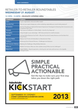 onlineretailer.com 37
MAIN CONFERENCE
RETAILER-TO-RETAILER ROUNDTABLES
WEDNESDAY 21 AUGUST
SIMPLE
PRACTICAL
ACTIONABLE
Get the tips to make sure your ﬁrst step
takes you down the right path
12.10PM – 12.40PM – DELEGATE CATERING AREA
COMPANY TOPICS
hybris Is your organisation click-and-collect ready?
Australia Post How can you super-charge your online marketing, especially your social media presence?
SLI Systems Are You Providing an Optimal Site Search Experience? Strategies for Boosting Site Conversions and
Increasing Order Value
Temando The Future of Fulﬁlment in Online Retail – How Do You Keep Up?
Netregistry Using Google to your advantage – SEO best practices for small businesses
NetSuite Turning Online Revenue Into Proﬁt – Why the Front-End Creates Revenue and the Back-End
Drives Proﬁt
Mecurian Media Reduce Cart Friction & Drastically Cut Abandonment Rate
Amblique Achieving Omni-Channel Nirvana – Challenges and Solutions
Toll Consumer Delivery Meeting the Challenge of Big & Bulky Deliveries
EPiServer Mobile Commerce: What are other retailers doing? What are the challenges?
MasterCard Digital Wallets – Beyond payments, unlocking the real value add services in the digitally
coverged world.
 