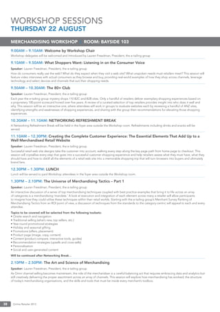 Online Retailer 201338
9.00AM – 9.10AM: Welcome by Workshop Chair
Workshop delegates will be welcomed and introduced by Lauren Freedman, President, the e-tailing group
9.10AM – 9.50AM: What Shoppers Want: Listening in on the Consumer Voice
Speaker: Lauren Freedman, President, the e-tailing group
How do consumers really use the web? What do they expect when they visit a web site? What unspoken needs must retailers meet? This session will
feature video interviews with actual consumers as they browse and buy, providing real-world examples of how they shop across channels, leverage
technology and select devices and channels that suit their shopping needs.
9.50AM – 10.30AM: The 80+ Club
Speaker: Lauren Freedman, President, the e-tailing group
Each year the e-tailing group mystery shops 110 B2C and B2B sites. Only a handful of retailers deliver exemplary shopping experiences based on
a proprietary 100-point scorecard honed over ﬁve years. A review of a curated selection of top retailers provides insight into who does it well and
why. This session will be an interactive one, where attendees will work in groups to evaluate websites each by reviewing a handful of ANZ sites,
identifying strengths and weaknesses of shopping experiences, and sharing with the group their recommendations for elevating those shopping
experiences.
10.30AM – 11.10AM: NETWORKING REFRESHMENT BREAK
A Networking Refreshment Break will be held in the foyer area outside the Workshop room. Refreshments including drinks and snacks will be
served.
11.10AM – 12.30PM: Creating the Complete Customer Experience: The Essential Elements That Add Up to a
Well Merchandised Retail Website
Speaker: Lauren Freedman, President, the e-tailing group
Successful retail web site designs take the customer into account, walking every step along the key page path from home page to checkout. This
session will crystallise every step that goes into a successful customer shopping experience and help retailers assess what they must have, what they
should have and how to distill all the elements of a retail web site into a memorable shopping trip that will turn browsers into buyers and ultimately
brand fans.
12.30PM – 1.30PM: LUNCH
Lunch will be served to paid Workshop attendees in the foyer area outside the Workshop room.
1.30PM – 2.10PM: The Universe of Merchandising Tactics – Part 1
Speaker: Lauren Freedman, President, the e-tailing group
An interactive discussion of a series of top merchandising techniques coupled with best practice examples that bring it to life across an array
of categories is a merchandising ‘mandate.’ A look at execution and integration of each element across many a retailer will allow participants
to imagine how they could utilise these techniques within their retail worlds. Starting with the e-tailing group’s Merchant Survey Ranking of
Merchandising Tactics from an ROI point of view, a discussion of techniques from the standards to the category-centric will appeal to each and every
attendee.
Topics to be covered will be selected from the following toolsets:
• Onsite search and navigation
• Traditional selling (what’s new, top sellers, etc.)
• Year-round promotional strategies
• Holiday and seasonal gifting
• Promotions (offers, placement)
• Product page (image, copy, content)
• Content (product compare, interactive tools, guides)
• Recommendation strategies (upsells and cross-sells)
• Personalisation
• Social and user-generated content
Will be continued after Networking Break…
2.10PM – 2.50PM: The Art and Science of Merchandising
Speaker: Lauren Freedman, President, the e-tailing group
As Omni channel selling becomes mainstream, the role of the merchandiser is a careful balancing act that requires embracing data and analytics but
still creatively delivering the proper assortment across an array of channels. This session will explore how merchandising has evolved; the structure
of today’s merchandising organisations, and the skills and tools that must be inside every merchant’s toolbox.
MERCHANDISING WORKSHOP | ROOM: BAYSIDE 103
WORKSHOP SESSIONS
THURSDAY 22 AUGUST
 