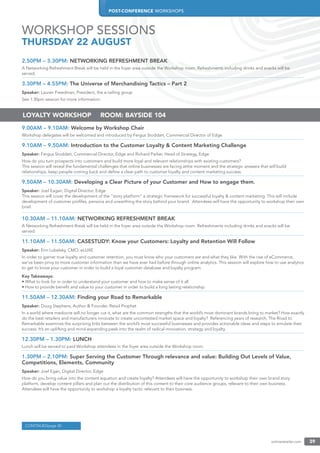 POST-CONFERENCE WORKSHOPS
onlineretailer.com 39
2.50PM – 3.30PM: NETWORKING REFRESHMENT BREAK
A Networking Refreshment Break will be held in the foyer area outside the Workshop room. Refreshments including drinks and snacks will be
served.
3.30PM – 4.55PM: The Universe of Merchandising Tactics – Part 2
Speaker: Lauren Freedman, President, the e-tailing group
See 1:30pm session for more information.
9.00AM – 9.10AM: Welcome by Workshop Chair
Workshop delegates will be welcomed and introduced by Fergus Stoddart, Commercial Director of Edge
9.10AM – 9.50AM: Introduction to the Customer Loyalty & Content Marketing Challenge
Speaker: Fergus Stoddart, Commercial Director, Edge and Richard Parker, Head of Strategy, Edge
How do you turn prospects into customers and build more loyal and relevant relationships with existing customers?
This session will reveal the fundamental challenges that online businesses are facing atthe moment and the strategic answers that will build
relationships, keep people coming back and deﬁne a clear path to customer loyalty and content marketing success.
9.50AM – 10.30AM: Developing a Clear Picture of your Customer and How to engage them.
Speaker: Joel Eagan, Digital Director, Edge
This session will cover the development of the “story platform” a strategic framework for successful loyalty & content marketing. This will include
development of customer proﬁles, persona and unearthing the story behind your brand. Attendees will have the opportunity to workshop their own
brief.
10.30AM – 11.10AM: NETWORKING REFRESHMENT BREAK
A Networking Refreshment Break will be held in the foyer area outside the Workshop room. Refreshments including drinks and snacks will be
served.
11.10AM – 11.50AM: CASESTUDY: Know your Customers: Loyalty and Retention Will Follow
Speaker: Erin Lubelsky, CMO, eLUXE
In order to garner true loyalty and customer retention, you must know who your customers are and what they like. With the rise of eCommerce,
we’ve been privy to more customer information than we have ever had before through online analytics. This session will explore how to use analytics
to get to know your customer in order to build a loyal customer database and loyalty program.
Key Takeaways:
• What to look for in order to understand your customer and how to make sense of it all
• How to provide beneﬁt and value to your customer in order to build a long lasting relationship
11.50AM – 12.30AM: Finding your Road to Remarkable
Speaker: Doug Stephens, Author & Founder, Retail Prophet
In a world where mediocre will no longer cut it, what are the common strengths that the world’s most dominant brands bring to market? How exactly
do the best retailers and manufacturers innovate to create uncontested market space and loyalty? Referencing years of research, The Road to
Remarkable examines the surprising links between the world’s most successful businesses and provides actionable ideas and steps to emulate their
success. It’s an uplifting and mind-expanding peek into the realm of radical innovation, strategy and loyalty.
12.30PM – 1.30PM: LUNCH
Lunch will be served to paid Workshop attendees in the foyer area outside the Workshop room.
1.30PM – 2.10PM: Super Serving the Customer Through relevance and value: Building Out Levels of Value,
Competitions, Elements, Community
Speaker: Joel Egan, Digital Director, Edge
How do you bring value into the content equation and create loyalty? Attendees will have the opportunity to workshop their own brand story
platform, develop content pillars and plan out the distribution of this content to their core audience groups, relevant to their own business.
Attendees will have the opportunity to workshop a loyalty tactic relevant to their business.
LOYALTY WORKSHOP | ROOM: BAYSIDE 104
WORKSHOP SESSIONS
THURSDAY 22 AUGUST
CONTINUEDpage 40
 