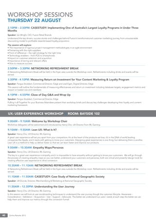 Online Retailer 201340
2.10PM – 2.50PM: CASESTUDY: Implementing One of Australia’s Largest Loyalty Programs in Under Three
Months
Speaker: Ian Wright, CIO, Fusion Retail Brands
Understand the key drivers, success stories and challenges behind Fusion’s transformational customer marketing journey, from unsustainable
discounting model to proﬁtable rewards-based loyalty proposition.
The session will explore:
• The importance of rigorous project management methodologies in an agile environment
• Partnering with the right suppliers
• Point of difference – the right strategy for the right time
• Technology enablers – from POS to smartphones
• Impact on customer retention and acquisition
• Importance of tiering and relevant offers
• How to measure success
2.50PM – 3.30PM: NETWORKING REFRESHMENT BREAK
A Networking Refreshment Break will be held in the foyer area outside the Workshop room. Refreshments including drinks and snacks will be
served.
3.30PM - 4.10PM: Measuring Return on Investment for Your Content Marketing & Loyalty Program
Speaker: Fergus Stoddart, Commercial Director, Edge and Joel Egan, Digital Director, Edge
This session will outline the fundamentals of measuring effectiveness and return on investment including database targets, engagement metrics and
impact on basket size and members.
4.10PM – 4.55PM: Close of Day Q&A and Wrap Up
Speaker: Fergus Stoddart, Commercial Director, Edge
Pulling it all Together for your Business Attendees present their workshop briefs and discuss key challenges developing their loyalty and content
marketing framework.
9.00AM – 9.10AM: Welcome by Workshop Chair
Workshop delegates will be welcomed and introduced by Henry Cho, UX Director from IRL Gaming.
9.10AM – 9.50AM: Lean UX: What Is It?
Speaker: Henry Cho, UX Director, IRL Gaming
A great user experience will set you apart from your competitors. It’s at the heart of the products we love, it’s in the DNA of world leading
companies like Apple, and it starts with getting to know your customers. Designing great experiences is one thing, but delivering them is another.
Lean UX is a method to help us deliver faster so that we can learn faster and improve our products.
9.50AM – 10.30AM: Empathy Maps/Personas
Speaker: Henry Cho, UX Director, IRL Gaming
The key to a great user experience is empathy and it is impossible to have empathy without getting to know your customers. We will go through
the process of creating empathy maps so you can better understand your customers and personas, both are critical and powerful design tools for
creating effective user experience to drive conversion.
10.30AM – 11.10AM: NETWORKING REFRESHMENT BREAK
A Networking Refreshment Break will be held in the foyer area outside the Workshop room. Refreshments including drinks and snacks will be
served.
11.10AM – 11.50AM: CASESTUDY: Case Study of National Geographic Society
Speaker: Jill Dvorak, Director, Merchandising & Marketing at National Geographic Society
11.50AM – 12.30PM: Understanding the User Journey
Speaker: Henry Cho, UX Director, IRL Gaming
In this session we will look at user storyboarding techniques to understand the user journey though the customer lifecycle. Awareness –
Consideration – Validation – Acquisition – Use – Support – Advocate. The better we understand our users’ needs at each step the better we can
help them and improve our metrics through the conversion funnel.
WORKSHOP SESSIONS
THURSDAY 22 AUGUST
UX: USER EXPERIENCE WORKSHOP | ROOM: BAYSIDE 102
 