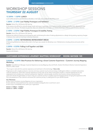 POST-CONFERENCE WORKSHOPS
onlineretailer.com 41
12.30PM – 1.30PM: LUNCH
Lunch will be served to paid Workshop attendees in the foyer area outside the Workshop room.
1.30PM – 2.10PM: Low Fidelity Prototypes and Validation
Speaker: Henry Cho, UX Director, IRL Gaming
In this session we will look at using the design studio technique to generate a lot of options quickly, evaluate and reﬁne them allowing the best
ideas to rise to the top. The faster we generate ideas and validate them the better our chance of arriving at effective and innovative solutions.
2.10PM – 2.50PM: High Fidelity Prototypes & Usability Testing
Speaker: Henry Cho, UX Director, IRL Gaming
Explores the method of testing and prototyping used, and showing the value of making adjustments to a design during testing, exposing changes
in behavior that could not have been otherwise observed.
2.50PM – 3.30PM: NETWORKING REFRESHMENT BREAK
A Networking Refreshment Break will be held in the foyer area outside the Workshop room. Refreshments including drinks and snacks will be
served.
3.30PM – 4.55PM: Pulling it all Together and Q&A
Speaker: Henry Cho, UX Director, IRL Gaming
Questions & Answers.
9:00AM – 12:30PM: Best Practices for Delivering a Great Customer Experience – Customer Journey Mapping
Workshop
Speaker: Scott McCook, Manager, Customer Experience Journey Mapping, Asia and Paciﬁc, Oracle, Chris Bosch, Director, Customer Experience
Solutions, ANZ, Oracle
“You’ve got to start with the customer experience and work back to the technology” Steve Jobs
Organisations with complex products or services and many customer touch points are always challenged to deliver a consistent and positive
customer experience. A ﬁrst-class customer experience journey map can be used to write great outside-in customer experiences for your
organisation and considers your customer’s perspective, segments, customer goals, emotions, touch points, and your brand promise.
Learn from Oracle thought leaders on how to map your customer journey in a highly visual and engaging format, bringing the experience to life
from the perspective of the customer and ensure the customer journey is a talking point for your whole business.
Key Takeaways:
• Learn how to introduce Journey Mapping into your organisation
• Learn what the most powerful tool for customer-centered strategy & action is and how to use it
• Learn how to immediately action within your organisation
Session 1: 9:00am – 12:30pm
Session 2: 1:30Pm – 4:55pm
WORKSHOP SESSIONS
THURSDAY 22 AUGUST
CUSTOMER EXPERIENCE JOURNEY MAPPING WORKSHOP | ROOM: BAYSIDE 105
 