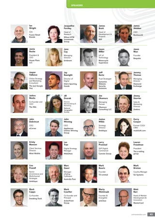 onlineretailer.com 43
Ian
Wright
CIO
Fusion Retail
Brands
Jamie
Roche
President &
CEO
House Plans
LLC
Jasper
Vallance
Online Strategy
and Marketing
Consultant
The [ex] Google
Guy
Jethro
Marks
Co-founder and
CEO
The Nile
John
Debrincat
CEO
eCorner
Kristy
Manson
Client Services
Director
Mnet Mobile
Lisa
Powell
Senior
eCommerce and
Multichannel
Strategist
Amblique
Mark
Capps
Co-founder
Sneaking Duck
Jacqueline
Fernley
Head of
Research
Wilson HTM
Investment
Group
Jane
Cay
Managing
Director
birdsnest
Jay
Basnight
Director of
Digital
Dick’s Sporting
Goods
Jill
Dvorak
Director,
Merchandising &
Marketing
National
Geographic
Society
John
Winning
CEO
Appliances
Online/ Winning
Group
James
Brett
Head of
Development &
Projects
Mi9
Jason
Miller
V.P. of
Technology
Motorcycle
Superstore
Jeff
Barto
Trust Strategist
Symantec
Website
Security
Solutions
Jim
Okamura
Managing
Partner
Okamura
Consulting LLC
Justus
Wilde
Strategy
Director
Amblique
James
Webber
CEO
Bookworld
Jason
Mun
Founder
Bespoke
Jeremy
Thomas
Managing
Director
Diamond
Exchange
Jimmy
Storrier
Sales &
Marketing
Director
Zeebox
Kerry
Cooper
Former COO/
CMO
modcloth.com
Lac
Tran
Digital Strategy
Manager
Web2Asia
Larry
Promisel
SVP Digital
Commercer
Camuto Group
Lauren
Freedman
President
The e-tailing
group
Marc
Gauci
Manager
eTailing
Fulﬁlment
Australia Post
Mark
Bouris
Founder
TZ Limited
Mark
Brixton
Country Manager
SLI Systems
Mark
Courlter
Co-founder and
Principal
ArdenPoint
Group
Marty
Weintraub
Founder &
Evangelist
aimClear
Matt
Barr
Head of Market
Development &
Innovation
MasterCard
SPEAKERS
 