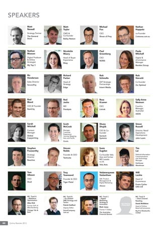 Online Retailer 201344
NO PHOTO
AVAILABLE
SPEAKERS
Matt
Newell
Strategy Partner
The General
Store
Nathan
Musson
Digital Producer
& Online
Strategist
My Top 3
Ric
Henderson
Sales Director
SecurePay
Rod
Bland
CEO & Founder
RamCity
Sarah
Mitchell
Content
Manager
Global
Copywriting
Stephen
Foxworthy
Strategy
Director
Reactive
Tom
Allason
CEO
Shutl
MC: Track A
– WebStore
Optimisation
Allan Dick
Former EVP of
Merchandising
Vintage Tub &
Bath
Matt
Taylor
CMO &
Co-founder
Bailey Nelson
Nicolette
Maury
Head of Buyer
Experience
Ebay
Richard
Parker
Head of
Strategy
Edge
Rod
Jacka
MD
Panalysis
Scott
McCook
Manager,
Customer
Experience
Journey Mapping,
Asia and Paciﬁc
Oracle
Steven
Noble
Founder & CEO
Testivate
Troy
Townsend
Founder & CEO
Tiger Pistol
MC: Track B
– Go Global!/
SME Strategy and
Tactics
Patrick Stafford
Deputy Editor
SmartCompany.
com.au
Michael
Fox
CEO
Shoes of Prey
Paul
Greenberg
CEO
NORA
Rob
Schmults
SVP Strategic
Partnerships
Intent Media
Ross
Kramer
CEO
Listrak
Shuey
Shujab
CEO & Co-
founder
Savtech
Systems
Susie
Sugden
Co-founder Vela
Asia and former
MD Lazada.
co.id;
Vela Asia
Vedanarayanan
Vedantham
GM, Product
Management &
Digital Marketing
cBazaar
MC: Track C
– Digital
Marketing
Strategy &
Innovation
Mark Jones
Former IT Editor
The Australian
Financial Review
Nathan
Huppatz
co-Founder
Costumes.com.au
Paula
Mitchell
Digital &
eCommerce
Manager
Bendon Group
Rob
Sieracki
Co-founder
Ox Optimal
Sally-Anne
Newson
Country
Manager,
Australiar
ASOS
Simon
Russell
Director, Retail
Operations
Development
John Lewis
Tim
Lai
National Information
Communications
and Technology
Manager
Hairhouse
Warehouse
Will
Lockie
Head of
Ecommerce
Evans Cycles
(UK) Ltd
MC: Track D
– Omni Channel
Retailing
Daniel McMahon
Head of Online
Retail (eCommerce)
Big W at Woolworths
Limited
 