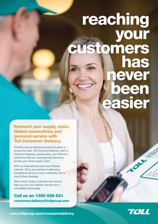 www.tollgroup.com/consumerdelivery
Reinvent your suppllyy chain.
Global connections aannd
personal service withh
Toll Consumer Deliverry.
Whether we are delivering across the gloobe oor
across the road, Toll Consumer Deliveryy oofooffefeersr aa
choice of shipping, warehousing, and fululfilmmenent
options to help you meet growing demanndsdsddsss
across your whole supply chain.
With our international reach and national
network, Toll is your partner in delivering
exceptional service to your customers, all tthehe
way to their doorstep.
Get in touch today to discuss how we can
help you turn your delivery service into a
competitive advantage.
CCallll uuss onn 1133000 036 631
coonsuummer.ddelivveery@tolllgroup.commy pconscoconsumer.delivconsumer.delconsumer.deconsumer.dconsumer.dconsumer.consume g pyyyyyyy gy g p
 