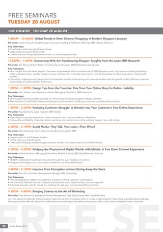 Online Retailer 201350 Online Retailer 201350
9.40AM – 10.40AM: Global Trends in Omni Channel Shopping: A Modern Shopper’s Journey
Presenter: James Fong, Product Manager, Commerce Selling & Fulﬁlment Offerings, IBM Industry Solutions
Key Takeaways:
• Proactively combat the global retail threats
• Understand your customer’s context
• Understand your shopping experience from a customer’s perspective
12.00PM – 1.00PM: Connecting With the Transitioning Shopper: Insights from the Latest IBM Research
Presenter: Ian Wong, Partner, Retail Consulting Services Leader, IBM Global Business Services
Key Takeaways:
• Hear insights from the latest Smarter Consumer study research which surveyed over 26,000 shoppers across 14 countries including Australia to
better understand how people shopped across channels, their intended actions when next they purchase and how they want to interact with
retailers.
• Discuss the challenges and opportunities for Australian retailers in becoming omni-channel retailers with the goal of building life-long customer
relationships and advocates for their brand.
1.00PM – 1.40PM: Design Tips from the Trenches: Fine Tune Your Online Shop for Better Usability
Presenter: Kurt Solarte, User Experience Senior Managing Consultant, IBM Interactive
Key Takeaways:
• How to apply leading usability practices for online shops including navigation design elements
• Effective use of social media features and shopping cart elements to help your customer complete their purchase.
1.40PM – 2.20PM: Reducing Customer Struggle: A Window into Your Customer’s True Online Experience
Presenter: Paul Starmans, Sales Engineer, IBM Tealeaf
Key Takeaways:
• Improve your customer experience, online conversion and customer retention objectives.
• Increase the proﬁtability of serving mobile customers and resolve more online customer issues in your call centres.
2.20PM – 3.10PM: Social Media: They Talk, You Listen—Then What?
Presenter: Dev Mookerjee, Senior Business Analytics Consultant, IBM
Key Takeaways:
• Integrate data to build deeper insights
• Deﬁne what your brand is worth
• Understand emerging trends through predictive models to increase relevance and effectiveness
3.10PM – 3.40PM: Bridging the Physical and Digital Worlds with Mobile: A True Omni Channel Experience
Presenter: Chloe Hampton, Managing Consultant, Mobile & Social, IBM Global Business Services
Key Takeaways:
• Meet the demands of Australian consumers through the use of mobile innovations
• Integrate technology to turn your physical presence into a key differentiator
3.40PM – 4.10PM: Improve Price Perception without Giving Away the Store
Presenter: Paul Ooi, Business Development Manager, IBM Demandtec
Key Takeaways:
• Price strategically to attract new customers and keep existing customers coming back
• Use consumer demand science to identify true key value items overall and by customer segment
• Automate business rules to ensure you continue to keep your pricing competitive over time
4.10PM – 4.40PM: Bringing Science to the Art of Marketing
Presenter: Tass Melissinos, Enterprise Market Management SaaS Sales Leader, IBM Growth Markets
Join this session to discover the best ways of determining what to measure when it comes to web analytics. Take a look at what products sell best
from social media referrals. See which mobile devices are driving social media conversion to sales. Learn how to ælistenÆ online, and more.
IBM THEATRE | TUESDAY 20 AUGUST
FREE SEMINARS
TUESDAY 20 AUGUST
 