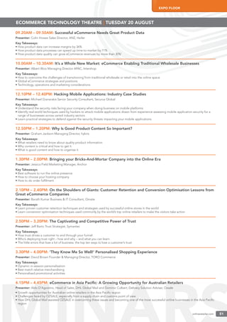 onlineretailer.com 51
EXPO FLOOR
onlineretailer.com 51
09.20AM – 09.50AM: Successful eCommerce Needs Great Product Data
Presenter: Colin Howes Sales Director, ANZ, Heiler
Key Takeaways:
• How product data can increase margins by 36%
• How product data processes can speed up time-to-market by 71%
• How product data quality can grow eCommerce revenues by more than 30%’
10.00AM – 10.30AM: It’s a Whole New Market: eCommerce Enabling Traditional Wholesale Businesses
Presenter: Albert Woo Managing Director APAC, Intershop
Key Takeaways:
• How to overcome the challenges of transitioning from traditional wholesale or retail into the online space
• Global eCommerce strategies and positions
• Technology, operations and marketing considerations
12.10PM – 12.40PM: Hacking Mobile Applications: Industry Case Studies
Presenter: Michael Gianarakis Senior Security Consultant, Securus Global
Key Takeaways:
• Understand the security risks facing your company when doing business on mobile platforms
• Identify real-world techniques used by hackers to attack mobile applications drawn from experience assessing mobile application security for a
range of businesses across varied industry sectors
• Learn practical strategies to defend against the security threats impacting your mobile applications
12.50PM – 1.20PM: Why Is Good Product Content So Important?
Presenter: Graham Jackson Managing Director, hybris
Key Takeaways:
• What retailers need to know about quality product information
• Why content is critical and how to get it
• What is good content and how to organise it
1.30PM – 2.00PM: Bringing your Bricks-And-Mortar Company into the Online Era
Presenter: Jessica Field Marketing Manager, Anchor
Key Takeaways:
• Best software to run the online presence
• How to choose your hosting company
• How to do order fulﬁlment
2.10PM – 2.40PM: On the Shoulders of Giants: Customer Retention and Conversion Optimisation Lessons from
Great eCommerce Companies
Presenter: Barath Kumar Business & IT Consultant, Omate
Key Takeaways:
• Learn proven customer retention techniques and strategies used by successful online stores in the world
• Learn conversion optimisation techniques used commonly by the world’s top online retailers to make the visitors take action
2.50PM – 3.20PM: The Captivating and Competitive Power of Trust
Presenter: Jeff Barto Trust Strategist, Symantec
Key Takeaways:
• How trust drives a customer to and through your funnel
• Who’s deploying trust right – how and why – and what you can learn
• The little errors that lose a lot of business: the top ten ways to lose a customer’s trust
3.30PM – 4.00PM: ‘They Know Me So Well!’ Personalised Shopping Experience
Presenter: David Brown Founder & Managing Director, TORO Commerce
Key Takeaways:
• Dynamic in-session personalisation
• Best match relative merchandising
• Personalised promotional activities
4.15PM – 4.45PM: eCommerce in Asia Paciﬁc: A Growing Opportunity for Australian Retailers
Presenter: Aldo D’Agostino, Head of Sales, DHL Global Mail and Dominic Culbert, Delivery Solution Adviser, Ozsale
• Growth opportunities for Australian online retailers in the Asia Paciﬁc region
• Challenges faced by OZSALE, especially from a supply chain and customs point of view
• How DHL Global Mail assisted OZSALE in overcoming these issues and becoming one of the most successful online businesses in the Asia Paciﬁc
region
ECOMMERCE TECHNOLOGY THEATRE | TUESDAY 20 AUGUST
 