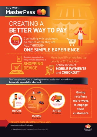To learn more about MasterPass, visit:
www.mastercard.com/masterpass
WELCOME
CREATING A
BETTER WAY TO PAY
That’s why MasterCard is making payments easier with MasterPass –
before, during and after checkout.
Connecting with customers
no matter where they are
ALL THROUGH
ONE SIMPLE EXPERIENCE
BEFORE
Checkout
DURING
Checkout
AFTER
Checkout
WELCOME
WELCOME
Universal
acceptance,
anywayyoupay
Buildingloyaltythrough
offers&Priceless
opportunities
PAYMENT
RECEIVED
PRICELESS
OFFER
Enhancing
theshopping
experience
Giving
retailers
more ways
to engage
their
customers
Retailers recognise that
every device is becoming a
SHOPPING
DEVICE
More than 51% of retailers’ top
priority in 2013 includes
optimisation of
MOBILE PAYMENTS
and CHECKOUT*
* The "State of Retailing" study by Shop.org and Forrester Research, Jan. 2013.
 