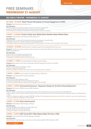 onlineretailer.com 53
EXPO FLOOR
09.10AM – 09.40AM: Retail Lifecycle Messaging to Increase Engagement and ROI
Presenter: Bob Kamal Account Director, Lyris
Key Takeaways:
• Employ data-driven marketing insights to optimise customer engagements
• Focus on digital marketing initiatives with revenue-side actionability
• Gain efﬁciency and deliver measurable business value with real-time automation
9.50AM – 10.20AM: Trends to Steal: How Global Online Retailers Retain Market Share
Presenter: Michael Zung, Vice President, APAC, Bazaarvoice
Key Takeaways:
• Global trends in online retail that Australian retailers can leverage to compete better
• Strategies and tactics to secure market share from global retailers
• Examples of best practices being used by retailers to embrace word of mouth to inform and grow their business
12.00PM – 12.30PM: Panel Discussion: How Businesses Are Succeeding With Smart Sourcing
Presenter: Tim Brown, Founder and Owner, Goodz International (Australia); Michael Lee, Director of International Business Development &
Marketing, Alibaba.com
Key Takeaways:
• How to start a successful e-business from zero
• How to grow your business with Alibaba.com
• The latest, most effective tools for online sourcing
12.40PM – 1.10PM: Competing Against the Big Ecommerce Players
Presenter: Maria Keech Partner Account Manager, Nitrosell Integrated eCommerce, Avantitech
Key Takeaways:
• Get the right multi-channel system in place
• Invest in a good eCommerce site
• Position yourself as an expert and invest in services that add value for customers
1.20PM – 1.50PM: How to Grow Your Facebook Page to 1,000+ Fans
Presenter: Troy Townsend Co-Founder, Tiger Pistol
Key Takeaways:
• Learn how to create engaging content
• Understand the beneﬁts of running Facebook promotions
• Learn how Facebook Ads can take your business page to the next level
2.00PM – 2.30PM: Connected eCommerce - Responsive Design for the Omni Channel Experience
Presenter: Rob Hooton, VME eCommerce APAC, NetSuite
Key Takeaways:
• How to deliver an optimised user experience throughout the customer life cycle; it’s not just about the mobile B2C site.
• How to reduce costs to maintain site and infrastructure since businesses do not need to maintain separate code bases, systems and development
teams
• Learn how responsive design can support B2B B2C and hybrid channel experiences; do you know that the customer in your store is looking at you
and your competitor’s websites on their Android?
2.40PM – 3.10PM: Omni channel search
Presenter: Andre Weyher SEO Manager, Amblique
Key Takeaways:
• How do Google’s recent algorithm changes affect you?
• Google shopping: how to get recognised
• Taking advantage of location-based search
3.20PM – 3.50PM: SEO Trends 2013: What Matters Most This Year in SEO
Presenter: Sam Shetty Business General Manager, Netregistry
Key Takeaways:
• DIY SEO tips • Interesting stats on the state of online marketing 2014 • SEO checklist for 2013
BIG IDEAS THEATRE | WEDNESDAY 21 AUGUST
FREE SEMINARS
WEDNESDAY 21 AUGUST
CONTINUED page 54
 