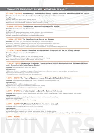 onlineretailer.com 55
EXPO FLOOR
onlineretailer.com 55
09.20AM – 09.50AM: Implementing a Secure Multi-Currency Payment Solution in a World of Connected Devices
Presenter: Rachel Lehmann-Ware, Business Development Manager Partner Channel, Quickﬂix Limited
Key Takeaways:
• How to deliver your service across multiple devices
• How to maximise customer experience without compromising on brand or security
• Outsourcing credit card storage and security versus managing it in-house
10.00AM – 10.30AM: Omni Channel Inventory Optimisation for Retailers
Presenter: Aaron Blackman, CEO, Retail Express
Key Takeaways:
• Obtaining the operational capability to optimise and fulﬁl Omni channel inventory
• How to pool and virtualise your inventory for in-store and online
• How to implement click & collect and fulﬁlment from any location
11.40AM – 12.10PM: The Rise of the Hyper Connected Shopper
Presenter: Neil Cohen, Vice President, Product Marketing at Akamai Technologies
• Situational Intelligence and Response: How to meet the increasing expectations of end-users
• Keeping Shoppers and Mitigating Risk: Protecting your brand and customer data
• Mobilize Revenue: Deliver a rich mobile experience that is instant and personalized for on-the-go shoppers
12.10PM – 12.40PM: Mobile Commerce: What Consumers really want and are you getting it Right?
Presenter: Soﬁa Max Senior Consultant ANZ, EPiServer
Key Takeaways:
• Statistics to enable you to make the right choices about mobile
• The seven-step checklist to ensuring your perfect mobile commerce strategy
• Our predictions for the future of mobile and key areas of growth
12.50PM – 1.20PM: How Online Retail Giant Ebuyer Gathered 60,000 Genuine Customer Reviews in 72 hours
After Discarding its In-House Review Solution
Presenter: Ben Harris Account Director ANZ, Reevoo
Key Takeaways:
• Learn how to create a trusted and transparent relationship with new and existing customers leveraging user generated content
• Increase SEO beneﬁts through conversation about brand
• Increase conversion and sales through user-generated content
1.30PM – 2.00PM: The Future of Customer Service: Taking the Difﬁculty Out of Delivery
Presenter: Barry Newstead, General Manager, Digital Channels and Innovation, Australia Post
Key Takeaways:
• Building a ﬂexible and future ready delivery model
• Communicating with your customers through the purchase journey
• Ways to integrate delivery options into your checkout process
2.10PM – 2.40PM: Internationalisation – A Driver for Business Performance
Presenter: Aldo D’Agostino, Head of Sales, Oceania, DHL Global Mail and Steve Partridge, Product Manager, Oceania, DHL Express
Key Takeaways:
• SMEs have adapted to new challenges to stay competitive in an international marketplace.
• Reasons to internationalise
• International SMEs perform better than the average
2.50PM – 3.20PM: Why Choose a Multichannel eCommerce Strategy?
Presenter: Mark Gray Managing Director, APAC, ChannelAdvisor
Key Takeaways:
• Finding the right eCommerce solution to grow your business revenue
• Understanding how to expand your business opportunities online, via multiple channels
• Learn from real-life examples with successful stories from online retailers – CrazySales.com.au, Jockey and DungeonCrawl/RetailSplash
3.30PM – 4.00PM:
Presenter: Gaurav Patni, Global Client Advisor, Oracle
ECOMMERCE TECHNOLOGY THEATRE | WEDNESDAY 21 AUGUST
 