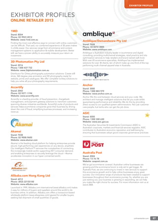onlineretailer.com 57
EXHIBITOR PROFILES
1MD
Stand: 8054
Phone: 02 9923 2012
Website: www.1md.com.au
Finding the most cost-effective ways to connect with online customers
can be difﬁcult. That said, our combined experience of 30 years makes
it a little easier. Our services range from eCommerce and content
management systems to application & mobile development. Better
still, we have a proven ability to accurately measure your return on
investment.
3D Photomation Pty Ltd
Stand: 2016
Phone: 1300 437 732
Website: www.3dphotomation.com.au
Distributor for Ortery photography automation solutions. Create still
shots, 360 degree view animation and 3D photography ready for
website, prints and catalogues. We offer complete turnkey solutions to
help you solve all your photography requirements.
Accertify
Stand: 2042
Phone: 02 9271 1194
Website: www.accertify.com
Accertify is a leading provider of fraud prevention, chargeback
management, and payment gateway solutions to merchant customers
spanning diverse industries worldwide. Accertify’s suite of products and
services helps ecommerce companies grow their business by driving
down the cost of fraud, simplifying business processes, and increasing
revenue.
Akamai
Stand: 7038
Phone: 02 9008 9600
Website: www.akamai.com
Akamai is the leading cloud platform for helping enterprises provide
secure, high-performing user experiences on any device, anywhere.
Our Intelligent Platform™ removes the complexities of connecting
the increasingly mobile world, supporting 24/7 consumer demand,
and enabling enterprises to securely leverage the cloud – Akamai
accelerates innovation in our hyper connected world.
Alibaba.com Hong Kong Ltd
Stand: 6012
Phone: (852) 22155100
Website: www.alibaba.com
Launched in 1999, Alibaba.com International (www.alibaba.com) makes
it easy for millions of buyers and suppliers around the world to do
business online. In addition, Alibaba.com offers a transaction-based
wholesale platform (www.aliexpress.com) geared for smaller buyers
seeking fast shipment of small quantities of goods.
Amblique/Demandware Pty Ltd
Stand: 7028
Phone: 02 8272 3800
Website: www.amblique.com
Amblique is Australia’s industry leader in ecommerce and digital
consulting, providing multichannel strategies, retail practice and site
optimisation services to help retailers and brand owners sell more.
With over 65 ecommerce specialists, Amblique has implemented
solutions for over 30 clients, ten of which make up one third of the top
performing multi-channel apparel sites in Australia.
Anchor
Stand: 3000
Phone: 1300 883 979
Website: www.anchor.com.au
Anchor ﬁlls the void between cloud services and your code. We
architect and manage intelligent solutions that let you scale whilst
guaranteeing performance and reliability. We do this by providing
direct access to our qualiﬁed system administrators. Not just customer
care people, but techs who can get the job done.
ASIC
Stand: 5050
Phone: 1300 300 630
Website: www.asic.gov.au
The Australian Securities & Investments Commission (ASIC) is
Australia’s corporate, markets and ﬁnancial services regulator. ASIC
contributes to Australia’s economic reputation and well-being by
ensuring that businesses adopt good corporate governance practices.
Australia Post
Stand: 2004
Phone: 13 76 78
Website: auspost.com.au
We’ve got ecommerce covered. Australian online businesses are
growing and the ecommerce boom is only set to get bigger. At
Australia Post, we are continuing to invest in new services to support
this ecommerce growth and to help online businesses enjoy great
success. Our innovative range of products has been created to support
businesses throughout their ecommerce journey. So, whether you are
just starting out, your business is growing or expanding, we can help
you make the right choice for success. For more information visit us at
stand 2004.
EXHIBITOR PROFILES
ONLINE RETAILER 2013
 