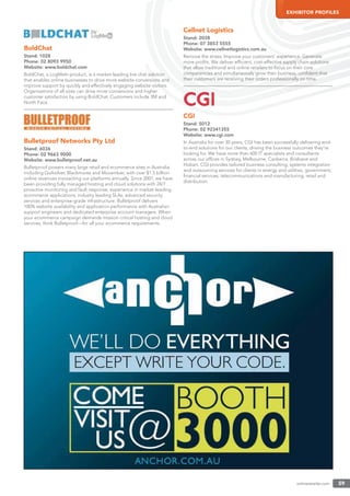 onlineretailer.com 59
EXHIBITOR PROFILES
BoldChat
Stand: 1028
Phone: 02 8093 9950
Website: www.boldchat.com
BoldChat, a LogMeIn product, is a market-leading live chat solution
that enables online businesses to drive more website conversions and
improve support by quickly and effectively engaging website visitors.
Organisations of all sizes can drive more conversions and higher
customer satisfaction by using BoldChat. Customers include 3M and
North Face.
Bulletproof Networks Pty Ltd
Stand: 6036
Phone: 02 9663 9000
Website: www.bulletproof.net.au
Bulletproof powers many large retail and ecommerce sites in Australia
including Quiksilver, Blackmores and Movember, with over $1.5 billion
online revenues transacting our platforms annually. Since 2001, we have
been providing fully managed hosting and cloud solutions with 24/7
proactive monitoring and fault response, experience in market-leading
ecommerce applications, industry leading SLAs, advanced security
services and enterprise-grade infrastructure. Bulletproof delivers
100% website availability and application performance with Australian
support engineers and dedicated enterprise account managers. When
your ecommerce campaign demands mission critical hosting and cloud
services, think Bulletproof—for all your ecommerce requirements.
Cellnet Logistics
Stand: 2038
Phone: 07 3853 5555
Website: www.cellnetlogistics.com.au
Remove the stress. Improve your customers’ experience. Generate
more proﬁts. We deliver efﬁcient, cost-effective supply chain solutions
that allow traditional and online retailers to focus on their core
competencies and simultaneously grow their business, conﬁdent that
their customers are receiving their orders professionally on time.
CGI
Stand: 5012
Phone: 02 92341355
Website: www.cgi.com
In Australia for over 30 years, CGI has been successfully delivering end-
to-end solutions for our clients, driving the business outcomes they’re
looking for. We have more than 600 IT specialists and consultants
across our ofﬁces in Sydney, Melbourne, Canberra, Brisbane and
Hobart. CGI provides tailored business consulting, systems integration
and outsourcing services for clients in energy and utilities, government,
ﬁnancial services, telecommunications and manufacturing, retail and
distribution.
 