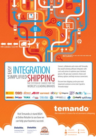 Online Retailer 20136
COLLABORATION
COMMUNICATION
CONNECTED
CHECKOUT
SERVICE
INTEGRATECUSTOMER
DELIVERY
COLLECTION POINTS
CHOICE
the industry’s choice for eCommerce shipping
2012 Winner
Connect, collaborate and create withTemando.
Our award-winning software integrates with
carts and carriers to optimise your checkout
process.We give your customers choice and
delivery options and help increase conversions.
Discover how shipping can be your most
important customer service tool. Speak to
Temando today!
VisitTemando @ stand 8024
at Online Retailer to see how we
can help your business succeed.
1300 66 88 58
sales@temando.com
www.temando.com
/temando
@temando
INTEGRATION
SHIPPING
EASY
SIMPLIFIED
THE SYSTEM OF CHOICE FOR THE
WORLD’SLEADINGBRANDS
 