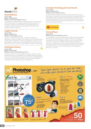 Online Retailer 201360
ChannelAdvisor
Stand: 6020
Phone: 1300 887 239
Website: www.channeladvisor.com.au
ChannelAdvisor (NYSE:ECOM) is a leading provider of cloud-based
ecommerce solutions that enable retailers and manufacturers to
integrate, manage and optimise their merchandise sales across
hundreds of online channels including eBay, Trade Me, Amazon,
Google, Facebook and more.
Coghlan Pty Ltd
Stand: 5036
Phone: 02 9828 0111
Website: www.coghlan.com.au
We have unmatched 25 years’ B2C and B2B order fulﬁlment
experience. e-Quik by Coghlan is the industry benchmark. We provide
simple systems integration, inventory management, pick-pack, same
day despatch, carrier options, event triggered email notiﬁcations and
electronic access to live activity reporting. Don’t settle for second best.
Commission Factory
Stand: 7008
Phone: 07 5353 9221
Website: www.commissionfactory.com.au
Commission Factory is the complete and proven solution for online
retailers wanting to successfully launch an afﬁliate marketing program.
Just some of the advertisers we generate results for include StyleTread,
The Iconic, SurfStitch, Specialty Fashion Group, whilst still allowing
complete brand oversight, control and transparency.
Compdata Technology Services Pty Ltd
Stand: 4032
Phone: 02 9452 3611
Website: www.compdata.com.au
We offer freight management software solutions for every business:
your business. Australian owned, we have systems throughout Australia,
New Zealand, China and the United States, offering both local and
cloud-based applications. Multi-carrier software gives online retailers
control of carriers and costs, stress-free integration, unlimited support
and an easily scalable solution.
CouriersPlease
Stand: 8034
Website: www.couriersplease.com.au
CouriersPlease is Australia’s leading metropolitan small parcel delivery
service with nationwide operations. With over 450 CouriersPlease
Franchisees and over 100 support staff servicing in excess of 40,000
customers, we send over 10 million parcels per year. We offer our
customers competitive pricing for service, including: free online freight
management system and training (EzyFreight); same day local metro
service; free insurance; door-to-door service; and free redelivery.
Service is our success.
 
