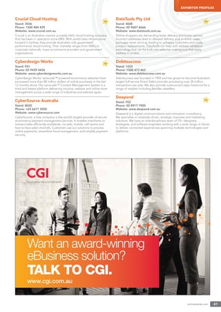 onlineretailer.com 61
EXHIBITOR PROFILES
Crucial Cloud Hosting
Stand: 3036
Phone: 1300 884 839
Website: www.crucial.com.au
Crucial is an Australian-owned, privately held, cloud hosting company
that has been in operation since 2003. With world-class infrastructure
located in Sydney, they provide Australia’s only guaranteed
performance cloud hosting. Their clientele ranges from SMEs to
corporate nationals, major ecommerce providers and government
organisations.
Cyberdesign Works
Stand: F01
Phone: 02 9439 4436
Website: www.cyberdesignworks.com.au
Cyberdesign Works’ sanscode™ powered ecommerce websites have
processed more than 80 million dollars of online purchases in the last
12 months alone. Our sanscode™ Content Management System is a
tried and tested platform delivering intuitive, website and online store
management across a wide range of industries and website types.
CyberSource Australia
Stand: 8020
Phone: +65 6671 5050
Website: www.cybersource.com
CyberSource, a Visa company, is the world’s largest provider of secure
ecommerce payment management services. It enables merchants to
transact sales efﬁciently worldwide, via web, mobile, call centre and
face-to-face sales channels. Customers use our solutions to process
online payments, streamline fraud management, and simplify payment
security.
DataTools Pty Ltd
Stand: 4048
Phone: 02 9687 4666
Website: www.datatools.com.au
Online shoppers are demanding faster delivery and better service.
Incorrect addresses lead to delayed delivery and, in some cases,
packages never arriving, leading to unhappy customers and costly
product replacements. DataTools can help with address validation
technology that can be built into websites making sure that every
address is correct.
Debitsuccess
Stand: 1024
Phone: 1300 473 463
Website: www.debitsuccess.com.au
Debitsuccess was founded in 1994 and has grown to become Australia’s
largest full service Direct Debit provider processing over 20 million
transactions per year. We also provide outsourced Layby Solutions for a
range of retailers including Bevilles Jewellers.
Deepend
Stand: F02
Phone: 02 8917 7900
Website: www.deepend.com.au
Deepend is a digital communications and innovation consultancy.
We specialise in creatively driven, strategic, business and marketing
solutions. We have an interdisciplinary team of 70+ designers,
strategists, and software engineers working with a wide range of clients
to deliver connected experiences spanning multiple technologies and
platforms.
 