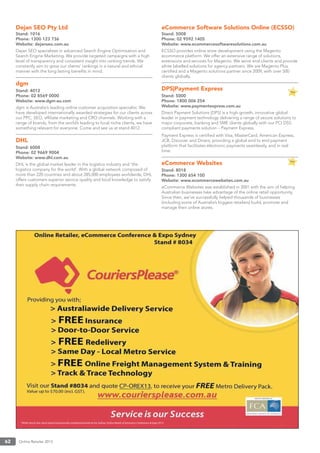 Online Retailer 201362
Dejan SEO Pty Ltd
Stand: 1016
Phone: 1300 123 736
Website: dejanseo.com.au
Dejan SEO specialises in advanced Search Engine Optimisation and
Search Engine Marketing. We provide targeted campaigns with a high
level of transparency and consistent insight into ranking trends. We
constantly aim to grow our clients’ rankings in a natural and ethical
manner with the long lasting beneﬁts in mind.
dgm
Stand: 4012
Phone: 02 8569 0000
Website: www.dgm-au.com
dgm is Australia’s leading online customer acquisition specialist. We
have developed internationally awarded strategies for our clients across
our PPC, SEO, afﬁliate marketing and CRO channels. Working with a
range of brands, from the world’s leading to local niche clients, we have
something relevant for everyone. Come and see us at stand 4012.
DHL
Stand: 6008
Phone: 02 9669 9004
Website: www.dhl.com.au
DHL is the global market leader in the logistics industry and ‘the
logistics company for the world’. With a global network composed of
more than 220 countries and about 285,000 employees worldwide, DHL
offers customers superior service quality and local knowledge to satisfy
their supply chain requirements.
eCommerce Software Solutions Online (ECSSO)
Stand: 5008
Phone: 02 9592 1405
Website: www.ecommercesoftwaresolutions.com.au
ECSSO provides online store development using the Magento
ecommerce platform. We offer an extensive range of solutions,
extensions and services for Magento. We serve end-clients and provide
white labelled solutions for agency partners. We are Magento Plus
certiﬁed and a Magento solutions partner since 2009, with over 500
clients globally.
DPS|Payment Express
Stand: 5000
Phone: 1800 006 254
Website: www.paymentexpress.com.au
Direct Payment Solutions (DPS) is a high-growth, innovative global
leader in payment technology delivering a range of secure solutions to
major corporate, banking and SME clients globally with our PCI DSS
compliant payments solution – Payment Express.
Payment Express is certiﬁed with Visa, MasterCard, American Express,
JCB, Discover and Diners, providing a global end to end payment
platform that facilitates electronic payments seamlessly, and in real
time.
eCommerce Websites
Stand: 8018
Phone: 1300 654 100
Website: www.ecommercewebsites.com.au
eCommerce Websites was established in 2001 with the aim of helping
Australian businesses take advantage of the online retail opportunity.
Since then, we’ve successfully helped thousands of businesses
(including some of Australia’s biggest retailers) build, promote and
manage their online stores.
 