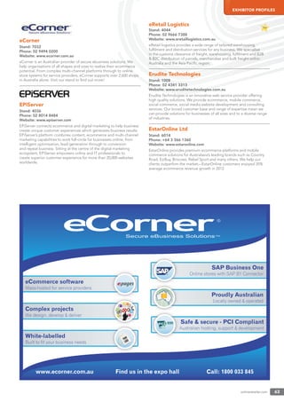 onlineretailer.com 63
EXHIBITOR PROFILES
eCorner
Stand: 7032
Phone: 02 9494 0200
Website: www.ecorner.com.au
eCorner is an Australian provider of secure ebusiness solutions. We
help organisations of all shapes and sizes to realise their ecommerce
potential. From complex multi-channel platforms through to online
store systems for service providers, eCorner supports over 2,600 shops
in Australia alone. Visit our stand to ﬁnd out more!
EPiServer
Stand: 4036
Phone: 02 8014 8484
Website: www.episerver.com
EPiServer connects ecommerce and digital marketing to help business
create unique customer experiences which generates business results.
EPiServer’s platform combines content, ecommerce and multi-channel
marketing capabilities to work full-circle for businesses online, from
intelligent optimisation, lead-generation through to conversion
and repeat business. Sitting at the centre of the digital marketing
ecosystem, EPiServer empowers online and IT professionals to
create superior customer experience for more than 20,000 websites
worldwide.
eRetail Logistics
Stand: 4044
Phone: 02 9666 7388
Website: www.eretaillogistics.com.au
eRetail logistics provides a wide range of tailored warehousing,
fulﬁlment and distribution services for any business. We specialise
in the customs clearance of freight, warehousing, fulﬁlment and B2B
& B2C distribution of parcels, merchandise and bulk freight within
Australia and the Asia Paciﬁc region.
Erudite Technologies
Stand: 1008
Phone: 02 4341 3313
Website: www.eruditetechnologies.com.au
Erudite Technologies is an innovative web service provider offering
high quality solutions. We provide ecommerce, mobile commerce,
social commerce, social media website development and consulting
services. Our broad customer base and range of expertise mean we
can provide solutions for businesses of all sizes and to a diverse range
of industries.
EstarOnline Ltd
Stand: 6014
Phone: +64 3 366 1360
Website: www.estaronline.com
EstarOnline provides premium ecommerce platforms and mobile
commerce solutions for Australasia’s leading brands such as Country
Road, EziBuy, Briscoes, Rebel Sport and many others. We help our
clients outperfom the market—EstarOnline customers enjoyed 35%
average ecommerce revenue growth in 2012.
www.ecorner.com.au Call: 1800 033 845Find us in the expo hall
eCommerce software
Mass-hosted for service providers
SAP Business One
Online stores with SAP B1 Connector
Proudly Australian
Locally owned & operated
Complex projects
We design, develop & deliver
White-labelled
Built to fit your business needs
YOUR
LOGO
Safe & secure - PCI Compliant
Australian hosting, support & developmentA
 