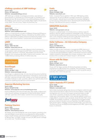 Online Retailer 201364
eTailbag a product of JMP Holdings
Stand: 7054
Phone: 03 9588 2229
Website: www.jmpholdings.com.au
JMP Holdings is a leader in packaging innovation, specialising in
personalisation to maximise your brand through its consultancy and
design services. We are launching a new online packaging solution,
the eTailbag. Come and pick up a sample. Major clients include David
Jones, Myer, The Just Group, Target and Australia Post.
eWave
Stand: 5032
Phone: 02 8060 5158
Website: www.madebyewave.com
eWave is a Gold Solution provider for Magento Enterprise & Premium.
Recently awarded Magento ‘Partner of Excellence’ for APAC in 2013,
eWave is dedicated to building online businesses for Australia’s iconic
brands, multi-channel retailers, manufacturers and wholesalers.
eWAY
Stand: 3024
Phone: 1800 106 565
Website: www.eway.com.au
eWAY is a global payment provider, allowing online businesses to
accept secure credit card payments 24/7 from customers around the
world. With operations in Australia, New Zealand and the United
Kingdom, the company prides itself on service and innovation, with over
13,000 clients processing millions of dollars every day.
ExactTarget
Stand: 7014
Phone: 02 8067 1558
Website: www.exacttarget.com.au
ExactTarget is a global provider of cross-channel interactive marketing
SaaS solutions that empower organisations of all sizes to communicate
with their customers through email, mobile, social media and websites.
It enables marketers to plan, automate, deliver and optimise data-driven
interactive marketing and real-time communication.
Experian Marketing Services
Stand: 4038
Phone: 03 8699 0100
Website: www.experian.com.au/marketing-services
Experian Marketing Services provides data, data quality, analytics and
cross-channel campaign management to help brands better interact
with their customers, and increase customer revenue and loyalty.
Fastway Couriers
Stand: 7020
Phone: 1300 FASTWAY
Website: www.fastway.com.au
At Fastway, we’re the friendly last mile courier experts, providing a low
cost and reliable courier service across Australia for online retailers,
large or small. Fastway customers beneﬁt from full parcel tracking, no
re-delivery fees* or hidden charges and up to $1,500* parcel coverage
at no extra cost. *Conditions apply.
Feefo
Stand: 3054
Phone: 02 8405 7588
Website: www.feefo.com
Feefo - Customer Review platform. With over 1500 leading online
retail brands, the service delivers increased conversions, increased
click throughs, reduced returns and signiﬁcant business intelligence
to improve your online performance. Generating the Gold Star Seller
Ratings. Cost effective and quick to integrate.
GROUPON Australia
Stand: 4030
Website: www.groupon.com.au
Groupon is a global leader in local eCommerce, making it easy for
people to discover great businesses at unbeatable prices. Groupon is
reinventing the traditional small business world by providing merchants
with a suite of digital marketing services to help them attract more
customers and run their operations more effectively.
Heiler Software – An Informatica Company
Stand: 1010
Phone: 02 9008 9773
Website: www.heiler.com
Heiler provides product information management (PIM) solutions to
more than 300 companies including Saks Fifth Avenue, Tommy Hilﬁger,
CocaCola and General Motors. Heiler’s multichannel commerce solution
creates competitive advantages that increase conversion rates, reduce
product time to market and increase margins in all channels.
House with No Steps
Stand: 4022
Phone: 02 9451 1511
Website: www.hwns.com.au
House with No Steps operates 26 diverse businesses providing
employment for 600 people with a disability. The businesses compete
in the open marketplace on commercial terms, with net proﬁts used to
subsidise other community services.
hybris Australia PTY Limited
Stand: 5028
Phone: 02 9006 1301
Website: www.hybris.com
hybris helps businesses sell goods, services and digital content through
every channel and device. hybris OmniCommerce delivers master data
management and commerce processes, giving businesses a single
view of their customers, products and orders, and its customers a
single view of the business. hybris’ omni-channel software is built on a
single platform, based on open standards, drives the best TCO, and is
scalable. It’s available on-premise, on-demand and managed hosted,
giving merchants of all sizes maximum ﬂexibility. Over 400 companies
have chosen hybris, including consumer brands Target, Lorna Jane and
The Winning Group and B2B brands Bridgestone and P&G. hybris is the
future of commerce.
 