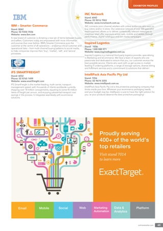 onlineretailer.com 65
EXHIBITOR PROFILES
IBM – Smarter Commerce
Stand: 8042
Phone: 02 9354 7036
Website: www.ibm.com
A new breed of customer is dictating a new set of terms between buyers
and sellers. Customers today are empowered with more information
and sources than ever before. IBM’s Smarter Commerce puts the
customer at the centre of all operations – analysing critical customer and
operational data – from multi-channel buying patterns to social media,
to help companies improve their ‘buy’, ‘market’, ‘sell’, and ‘service’
processes.
IFS SMARTFREIGHT
Stand: 6032
Phone: 02 8765 1499
Website: www.smartfreight.com
IFS SmartFreight is the market-leading, multi-carrier, transport
management system with thousands of clients worldwide currently
shipping over 18 million consignments, equating to some 45 million
items of freight per annum, and enjoying substantial transport cost
savings in the process. It integrates seamlessly with ecommerce
solutions.
iNC Network
Stand: 6042
Phone: 03 9016 7943
Website: www.incnetwork.com.au
iNC connects omni-channel retailers with online audiences who want to
buy online and/or in-store. Our extensive network of over 500 specialist
media partners allows us to deliver contextually relevant messages to
maximise retail offer exposure across web, mobile and tablets through
performance, digital catalogue and rich media campaigns.
Inspired Logistics
Stand: 1036
Phone: 1300 880 971
Website: www.inspiredlogistics.com.au
Inspired Logistics is a national third party logistics provider, specialising
in Marketing and eCommerce. We have a team of experts who are
passionate and dedicated to ensure that you, our customer receive the
best possible service. Clients who work with us get access to market
leading IT ordering platforms, a range of storage options, diverse kitting
and fulﬁlment services and a commitment to solutions that deliver!
IntelliPack Asia Paciﬁc Pty Ltd
Stand: 7056
Phone: 02 9674 3355
Website: www.intellipack.com.au
IntelliPack Asia Paciﬁc Pty Ltd is the protective packaging company that
thinks inside your box. Whatever your ecommerce packaging needs,
and your budget may be, Intellipack is sure to have the right solution for
you, as your products deserve the best protective packaging!
exacttarget.com
 