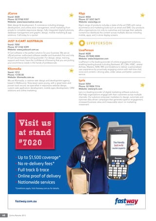 Online Retailer 201368
JCurve
Stand: 3028
Phone: 02 9700 9707
Website: www.taoscreative.com.au
Web design & development, E-commerce including strategy,
development, and online store management, email marketing from
simple to complete responsive design, fully integrated digital solutions,
database management and graphic design, mobile marketing & app
solutions. Call today for a quote!
JUST X-CART AUSTRALIA
Stand: 7050
Phone: 07 3102 5399
Website: www.justxcart.com.au
X-Cart software is the perfect solution for your business. We are an
ofﬁcial partner, authorised software reseller and Australia’s ﬁrst and only
X-Cart recommended hosting provider. For design, setup, training,
support and more, have the conﬁdence of knowing that you are putting
your ecommerce needs in the hands of professionals.
Klixmedia
Stand: 1012
Phone: 13 00 00
Website: klixmedia.com.au
We are Klixmedia, a creative web design and development agency
based in Melbourne. Now seven years young, with a great team and
proven track record, we specialise in responsive website design,
custom web application development, mobile apps development, CRM
solutions and online marketing.
Klyp
Stand: 4054
Phone: 07 3257 0677
Website: www.klyp.co
Klyp’s range of products includes a state-of-the-art CMS with native
ecommerce and marketing tools such as email and SMS. Our products
allow organisations not only to customise and manage their website
content but distribute the content across multiple devices including
mobile, apps, and in-store display screens.
LivePerson
Stand: 4028
Phone: 03 9040 0000
Website: www.liveperson.com
LivePerson is the leading provider of online engagement solutions,
enabling leading brands including Bankwest, BT, CBA, HSBC, Jetstar
Airlines, Masters, NAB, RBS and Vodafone to deliver a personalised
user experience by proactively engaging visitors with real-time chat,
voice and content—driving sales, order values and better customer
service.
Lyris
Stand: 5054
Phone: 02 9004 7316
Website: www.lyris.com
Lyris is a leading provider of digital marketing software solutions
that help organisations engage with their customers across multiple
channels. Our solutions empower marketers to design, automate and
optimise data-driven campaigns that generate superior engagement,
increased business value and measurable return on marketing
investment.
 