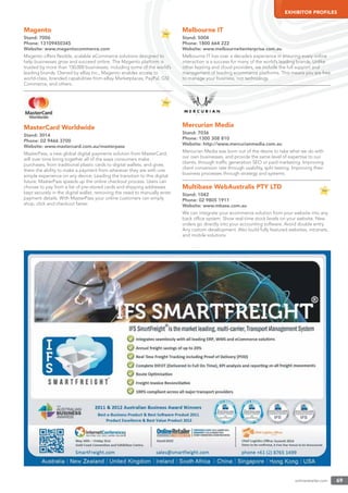 onlineretailer.com 69
EXHIBITOR PROFILES
Magento
Stand: 7006
Phone: 13109450345
Website: www.megentocommerce.com
Magento offers ﬂexible, scalable eCommerce solutions designed to
help businesses grow and succeed online. The Magento platform is
trusted by more than 150,000 businesses, including some of the world’s
leading brands. Owned by eBay Inc., Magento enables access to
world-class, branded capabilities from eBay Marketplaces, PayPal, GSI
Commerce, and others.
MasterCard Worldwide
Stand: 3014
Phone: 02 9466 3700
Website: www.mastercard.com.au/masterpass
MasterPass, a new global digital payments solution from MasterCard,
will over time bring together all of the ways consumers make
purchases, from traditional plastic cards to digital wallets, and gives
them the ability to make a payment from wherever they are with one
simple experience on any device. Leading the transition to this digital
future, MasterPass speeds up the online checkout process. Users can
choose to pay from a list of pre-stored cards and shipping addresses
kept securely in the digital wallet, removing the need to manually enter
payment details. With MasterPass your online customers can simply
shop, click and checkout faster.
Melbourne IT
Stand: 5004
Phone: 1800 664 222
Website: www.melbourneitenterprise.com.au
Melbourne IT has over a decade’s experience in ensuring every online
interaction is a success for many of the world’s leading brands. Unlike
other hosting and cloud providers, we include the full support and
management of leading ecommerce platforms. This means you are free
to manage your business, not technology.
Mercurian Media
Stand: 7036
Phone: 1300 308 810
Website: http://www.mercurianmedia.com.au
Mercurian Media was born out of the desire to take what we do with
our own businesses, and provide the same level of expertise to our
clients, through trafﬁc generation SEO or paid marketing. Improving
client conversion rate through usability, split testing. Improving their
business processes through strategy and systems.
Multibase WebAustralis PTY LTD
Stand: 1042
Phone: 02 9805 1911
Website: www.mbase.com.au
We can integrate your ecommerce solution from your website into any
back ofﬁce system. Show real-time stock levels on your website. New
orders go directly into your accounting software. Avoid double entry.
Any custom development. Also build fully featured websites, intranets,
and mobile solutions.
 