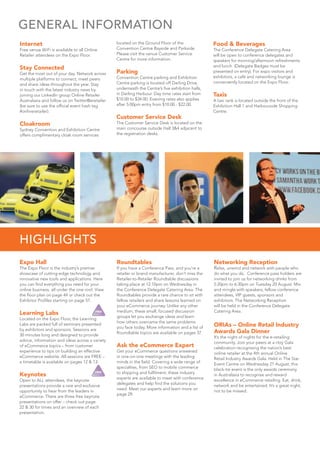 Internet
Free venue WiFi is available to all Online
Retailer attendees on the Expo Floor.
Stay Connected
Get the most out of your day. Network across
multiple platforms to connect, meet peers
and share ideas throughout the year. Stay
in touch with the latest industry news by
joining our LinkedIn group Online Retailer
Australasia and follow us on Twitter@eretailer
(be sure to use the ofﬁcial event hash tag
#onlineretailer).
Cloakroom
Sydney Convention and Exhibition Centre
offers complimentary cloak room services
located on the Ground Floor of the
Convention Centre Bayside and Parkside.
Please visit the venue Customer Service
Centre for more information.
Parking
Convention Centre parking and Exhibition
Centre parking is located off Darling Drive,
underneath the Centre’s ﬁve exhibition halls,
in Darling Harbour. Day time rates start from
$10.00 to $34.00. Evening rates also applies
after 5:00pm entry from $10.00 - $22.00.
Customer Service Desk
The Customer Service Desk is located on the
main concourse outside Hall 3&4 adjacent to
the registration desks.
Food & Beverages
The Conference Delegate Catering Area
will be open to conference delegates and
speakers for morning/afternoon refreshments
and lunch. (Delegate Badges must be
presented on entry). For expo visitors and
exhibitors, a café and networking lounge is
conveniently located on the Expo Floor.
Taxis
A taxi rank is located outside the front of the
Exhibition Hall 1 and Harbourside Shopping
Centre.
GENERAL INFORMATION
Expo Hall
The Expo Floor is the industry’s premier
showcase of cutting-edge technology and
innovative new tools and applications. Here
you can ﬁnd everything you need for your
online business, all under the one roof. View
the ﬂoor plan on page 44 or check out the
Exhibitor Proﬁles starting on page 57.
Learning Labs
Located on the Expo Floor, the Learning
Labs are packed full of seminars presented
by exhibitors and sponsors. Sessions are
30 minutes long and designed to provide
advice, information and ideas across a variety
of eCommerce topics – from customer
experience to tips on building an effective
eCommerce website. All sessions are FREE –
a timetable is available on pages 12 & 13.
Keynotes
Open to ALL attendees, the keynote
presentations provide a rare and exclusive
opportunity to hear from the leaders in
eCommerce. There are three free keynote
presentations on offer – check out page
22 & 30 for times and an overview of each
presentation.
Roundtables
If you have a Conference Pass, and you’re a
retailer or brand manufacturer, don’t miss the
Retailer-to-Retailer Roundtable discussions
taking place at 12:10pm on Wednesday in
the Conference Delegate Catering Area. The
Roundtables provide a rare chance to sit with
fellow retailers and share lessons learned on
your eCommerce journey. Unlike any other
medium, these small, focused discussion
groups let you exchange ideas and learn
how others overcame the same problems
you face today. More information and a list of
Roundtable topics are available on pages 37.
Ask the eCommerce Expert
Get your eCommerce questions answered
in one-on-one meetings with the leading
minds in the ﬁeld. Covering a wide range of
specialties, from SEO to mobile commerce
to shipping and fulﬁlment, these industry
experts are available to meet with conference
delegates and help ﬁnd the solutions you
need. Meet our experts and learn more on
page 29.
Networking Reception
Relax, unwind and network with people who
do what you do. Conference pass holders are
invited to join us for networking drinks from
5:20pm to 6:30pm on Tuesday 20 August. Mix
and mingle with speakers, fellow conference
attendees, VIP guests, sponsors and
exhibitors. The Networking Reception
will be held in the Conference Delegate
Catering Area.
ORIAs – Online Retail Industry
Awards Gala Dinner
It’s the night of nights for the e-retailing
community. Join your peers at a ritzy Gala
celebration recognising the nation’s best
online retailer at the 4th annual Online
Retail Industry Awards Gala. Held in The Star
Event Centre on Wednesday 21 August, this
black-tie event is the only awards ceremony
in Australasia to recognise and reward
excellence in eCommerce retailing. Eat, drink,
network and be entertained. It’s a great night,
not to be missed.
HIGHLIGHTS
 