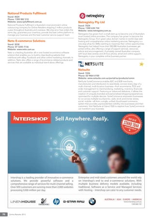 Online Retailer 201370
National Products Fulﬁlment
Stand: 4024
Phone: 1300 882 318
Website: www.npfulﬁlment.com.au
National Products Fulﬁlment is Australia’s most prominent online
outsourcing company for Online Retailers shipping 2 million products
a year throughout Australia and overseas. We ship error free orders the
same day, guarantee your inventory, provide the best online platform to
manage your business and the best customer service support team.
Neto E-commerce Solutions
Stand: 3038
Phone: 07 3245 7136
Website: www.neto.com.au
Neto is a leading Australian all-in-one hosted ecommerce software
solution that enables you to build a class-leading website that
interfaces with eBay, Facebook and other online marketing channels. In
addition, Neto also offers a range of ecommerce related products and
services that are available as individual stand-alone offerings.
Netregistry Pty Ltd
Stand: 7024
Phone: 1300 638 734
Website: www.netregistry.com.au
Netregistry has grown from a small start-up to become one of Australia’s
most trusted online providers. The company has grown to become the
Netregistry Group, from great value domain names to world-class web
hosting and comprehensive online marketing services. Netregistry is a
one-stop-shop for SMEs wanting to maximise their online opportunities.
Netregistry has helped more than 500,000 Australian businesses get
sorted online, also offering a range of support services, resources,
advice and encouragement. A privately owned Australian company
with local data centres and 24 hour phone, email and online support,
Netregistry is your complete online business partner.
Netsuite
Stand: 1026
Phone: 02 9464 6100
Website: www.netsuite.com.au/portal/au/products/comm
NetSuite SuiteCommerce enables B2C and B2B merchants,
manufacturers and distributors to seamlessly connect every step of a
multi-channel, multi-location business—from ecommerce, POS and
order management to merchandising, marketing, inventory, ﬁnancials
and customer support. Featuring an advanced webstore, it allows the
creation of uniquely branded and personalised shopping experiences,
optimised for multiple devices. SuiteCommerce empowers businesses
to run across multiple touchpoints—web, brick-and-mortar stores,
social, mobile—all from a single, uniﬁed cloud-based commerce
system that provides unprecedented visibility into businesses and their
customers. Visit NetSuite at Stand 1026 to explore how SuiteCommerce
can transform your business.
 