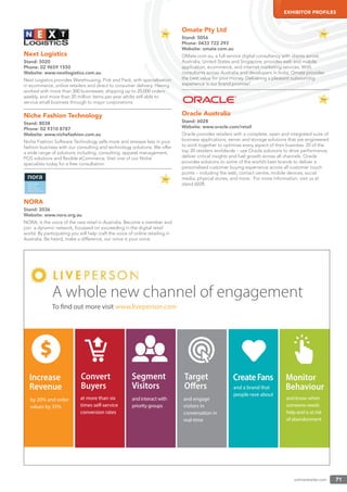 onlineretailer.com 71
EXHIBITOR PROFILES
Next Logistics
Stand: 5020
Phone: 02 9659 1550
Website: www.nextlogistics.com.au
Next Logistics provides Warehousing, Pick and Pack, with specialisation
in ecommerce, online retailers and direct to consumer delivery. Having
worked with more than 300 businesses, shipping up to 20,000 orders
weekly, and more than 20 million items per year whilst still able to
service small business through to major corporations.
Niche Fashion Technology
Stand: 8038
Phone: 02 9310 8787
Website: www.nichefashion.com.au
Niche Fashion Software Technology sells more and stresses less in your
fashion business with our consulting and technology solutions. We offer
a wide range of solutions including, consulting, apparel management,
POS solutions and ﬂexible eCommerce. Visit one of our Niche
specialists today for a free consultation.
NORA
Stand: 2036
Website: www.nora.org.au
NORA, is the voice of the new retail in Australia. Become a member and
join a dynamic network, focussed on succeeding in the digital retail
world. By participating you will help craft the voice of online retailing in
Australia. Be heard, make a difference, our voice is your voice.
Omate Pty Ltd
Stand: 5056
Phone: 0433 722 293
Website: omate.com.au
OMate.com.au, a full service digital consultancy with clients across
Australia, United States and Singapore, provides web and mobile
application, ecommerce, and internet marketing services. With
consultants across Australia and developers in India, Omate provides
the best value for your money. Delivering a pleasant outsourcing
experience is our brand promise!
Oracle Australia
Stand: 6028
Website: www.oracle.com/retail
Oracle provides retailers with a complete, open and integrated suite of
business applications, server and storage solutions that are engineered
to work together to optimise every aspect of their business. 20 of the
top 20 retailers worldwide – use Oracle solutions to drive performance,
deliver critical insights and fuel growth across all channels. Oracle
provides solutions to some of the world’s best brands to deliver a
personalised customer buying experience across all customer touch
points – including the web, contact centre, mobile devices, social
media, physical stores, and more. For more information, visit us at
stand 6028.
Monitor
Behaviour
CreateFans
and a brand that
people rave about
Increase
Revenue
by 20% and order
values by 35%
$
and engage
visitors in
conversation in
real-time
A whole new channel of engagement
Convert
Buyers
at more than six
times self-service
conversion rates
Target
Oﬀers
and interact with
priority groups
Segment
Visitors
and know when
someone needs
help and is at risk
of abandonment
To find out more visit www.liveperson.com
 