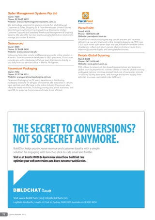Online Retailer 201372
Order Management Systems Pty Ltd
Stand: 7000
Phone: 02 9647 8699
Website: www.ordermanagementsystems.com.au
Our technology solutions for retailers provide for: Multi-Channel
Customers & Sales, Shipping To & From Warehouses or Retail Stores,
Stock & Inventory Control, Centralised Drop Shipments, Uniﬁed
Customer Support and Seamless Warehouse Management & Shipping
Systems. We also offer turn-key warehousing & distribution solutions to
manage your orders & returns.
Outsourced
Stand: 3004
Phone: 02 8484 0400
Website: www.outsourced.ph/
Outsourced provides remote staff leasing services to online retailers in
Australia. From ecommerce developers to SEO specialists, Outsourced
provides you with a dedicated off-shore team that reports directly to
you daily from our serviced ofﬁce in Manila, Philippines.
Paramount Packaging
Stand: 7042
Phone: 03 9534 9031
Website: www.paramountpackaging.com.au
Paramount Packaging has 50 years’ experience in distributing
packaging solutions for all types of industries. We specialise in cartons,
tape, satchels, and Jiffy bags to the online industry. Paramount also
offers the latest machines, including priority pack, shrink machines, and
rapid ﬁll, to speed up the process and make it cost efﬁcient.
ParcelPoint
Stand: 4016
Phone: 1300 025 639
Website: parcelpoint.com.au
ParcelPoint is revolutionising the way parcels are sent and received,
delivering a new and improved online shopping experience. With over
1,000 local stores open seven days and late, ParcelPoint enables online
shoppers to collect and return parcels when and where it suits them,
improving customer loyalty and saving retailers money.
Peloris Global Sourcing
Stand: 6024
Phone: 0423 499 640
Website: www.peloris.com.au
PGS utilises its network of Asia based representatives and extensive
global sourcing expertise to: connect clients to ‘best ﬁt’ global sourcing
and supply options; minimise product total cost of ownership; provide
‘in-country’ quality assurance; and manage end-to-end supply chain
activities to ensure successful order fulﬁlment.
Visit www.BoldChat.com | info@boldchat.com
THESECRETTOCONVERSIONS?
NOTSOSECRETANYMORE.
BoldChat helps you increase revenue and customer loyalty with a simple
solution for engaging with live chat, click-to-call, email and Twitter.
VisitusatBooth#1028tolearnmoreabouthowBoldChatcan
optimizeyourwebconversionsandboostcustomersatisfaction.
LogMeIn Asia Pacific., Level 4, 81 York St., Sydney, NSW 2000, Australia +612 8093 9950
 