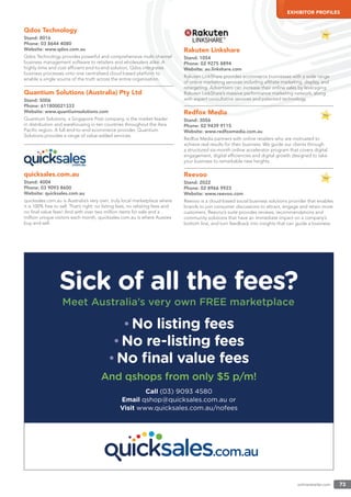 onlineretailer.com 73
EXHIBITOR PROFILES
Qdos Technology
Stand: 8016
Phone: 03 8644 4080
Website: www.qdos.com.au
Qdos Technology provides powerful and comprehensive multi-channel
business management software to retailers and wholesalers alike. A
highly time and cost efﬁcient end-to-end solution, Qdos integrates
business processes onto one centralised cloud based platform to
enable a single source of the truth across the entire organisation.
Quantium Solutions (Australia) Pty Ltd
Stand: 5006
Phone: 611800021333
Website: www.quantiumsolutions.com
Quantium Solutions, a Singapore Post company, is the market leader
in distribution and warehousing in ten countries throughout the Asia
Paciﬁc region. A full end-to-end ecommerce provider, Quantium
Solutions provides a range of value-added services.
quicksales.com.au
Stand: 4004
Phone: 03 9093 8600
Website: quicksales.com.au
quicksales.com.au is Australia’s very own, truly local marketplace where
it is 100% free to sell. That’s right: no listing fees, no relisting fees and
no ﬁnal value fees! And with over two million items for sale and a
million unique visitors each month, quicksales.com.au is where Aussies
buy and sell.
Rakuten Linkshare
Stand: 1054
Phone: 02 9275 8894
Website: au.linkshare.com
Rakuten LinkShare provides ecommerce businesses with a wide range
of online marketing services including afﬁliate marketing, display, and
retargeting. Advertisers can increase their online sales by leveraging
Rakuten LinkShare’s massive performance marketing network, along
with expert consultative services and patented technology.
Redfox Media
Stand: 3056
Phone: 02 9439 9115
Website: www.redfoxmedia.com.au
Redfox Media partners with online retailers who are motivated to
achieve real results for their business. We guide our clients through
a structured six-month online accelerator program that covers digital
engagement, digital efﬁciencies and digital growth designed to take
your business to remarkable new heights.
Reevoo
Stand: 2022
Phone: 02 8966 9923
Website: www.reevoo.com
Reevoo is a cloud-based social business solutions provider that enables
brands to join consumer discussions to attract, engage and retain more
customers. Reevoo’s suite provides reviews, recommendations and
community solutions that have an immediate impact on a company’s
bottom line, and turn feedback into insights that can guide a business.
 
