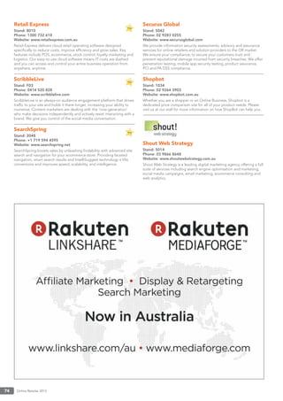 Online Retailer 201374
Retail Express
Stand: 8010
Phone: 1300 732 618
Website: www.retailexpress.com.au
Retail Express delivers cloud retail operating software designed
speciﬁcally to reduce costs, improve efﬁciency and grow sales. Key
features include POS, ecommerce, stock control, loyalty marketing and
logistics. Our easy-to-use cloud software means IT costs are slashed
and you can access and control your entire business operation from
anywhere, anytime.
ScribbleLive
Stand: F03
Phone: 0414 520 828
Website: www.scribblelive.com
ScribbleLive is an always-on audience engagement platform that drives
trafﬁc to your site and holds it there longer, increasing your ability to
monetise. Content marketers are dealing with the ‘now-generation’
who make decisions independently and actively resist interacting with a
brand. We give you control of the social-media conversation.
SearchSpring
Stand: 2048
Phone: +1 719 594 4595
Website: www.searchspring.net
SearchSpring boosts sales by unleashing ﬁndability with advanced site
search and navigation for your ecommerce store. Providing faceted
navigation, smart search results and IntelliSuggest technology it lifts
conversions and improves speed, scalability, and intelligence.
Securus Global
Stand: 5042
Phone: 02 9283 0255
Website: www.securusglobal.com
We provide information security assessments, advisory and assurance
services for online retailers and solution providers to the OR market.
We ensure your compliance; to secure your customers trust and
prevent reputational damage incurred from security breaches. We offer
penetration testing, mobile app security testing, product assurance,
PCI and PA DSS compliance.
Shopbot
Stand: 1034
Phone: 02 9264 3903
Website: www.shopbot.com.au
Whether you are a shopper or an Online Business, Shopbot is a
dedicated price comparison site for all of your product needs. Please
visit us at our stall for more information on how ShopBot can help you.
Shout Web Strategy
Stand: 5014
Phone: 03 9866 8648
Website: www.shoutwebstrategy.com.au
Shout Web Strategy is a leading digital marketing agency offering a full
suite of services including search engine optimisation and marketing,
social media campaigns, email marketing, ecommerce consulting and
web analytics.
 