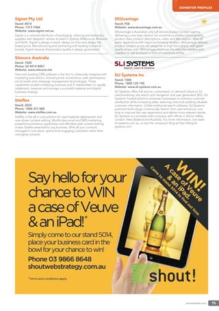 onlineretailer.com 75
EXHIBITOR PROFILES
Signet Pty Ltd
Stand: 8014
Phone: 1313 7446
Website: www.signet.net.au
Signet is a national distributor of packaging, cleaning and stationery
supplies with despatch centres located in Sydney, Melbourne, Brisbane
and Perth. Signet is always in stock, always on time and always the
lowest price. Manufacturing and partnering with leading industrial
brands, Signet ensures that product quality is always guaranteed.
Sitecore Australia
Stand: 1020
Phone: 02 8014 8857
Website: www.sitecore.net
Sitecore’s leading CMS software is the ﬁrst to cohesively integrate with
marketing automation, intranet portal, ecommerce, web optimisation,
social media and campaign management technologies. These
capabilities enable marketing, business and IT stakeholders to rapidly
implement, measure and manage a successful website and digital
business strategy.
Siteﬂex
Stand: 2024
Phone: 1800 331 000
Website: www.siteﬂex.com.au
Siteﬂex is the all-in-one solution for rapid website deployment and
user-driven content editing. World-class email and SMS marketing,
powerful ecommerce capabilities and effortless web content editing
makes Siteﬂex essential for any business. With all your contacts
managed in one place, spend time engaging customers rather than
managing contacts.
SKUvantage
Stand: F08
Website: www.skuvantage.com.au
SKUvantage is Australia’s only full service product content agency,
delivering a one-stop solution for ecommerce product photography,
product data, product descriptions, video and 360 rotation. With 25
years’ experience with major ecommerce retailers, SKUvantage delivers
product content across all categories at high throughput, with great
quality at low cost. SKUvantage minimises the effort for retailers and
suppliers to get products in front of customers online.
SLI Systems Inc
Stand: 1004
Phone: 1800 139 190
Website: www.sli-systems.com.au
SLI Systems offers full service, customised, on demand solutions for
merchandising, site search and navigation and user generated SEO. SLI
Systems’ hosted solutions empower businesses to enhance customer
satisfaction while increasing sales, reducing costs and yielding valuable
customer information. Unlike traditional search software, SLI Systems’
patented technology continuously ‘learns’ from user behaviour over
time to improve the user experience and deliver more relevant results.
SLI Systems is a privately held company, with ofﬁces in Silicon Valley,
London, New Zealand and Australia. For more information, visit www.
sli-systems.com.au, or see the company’s blog at http://blog.sli-
systems.com.
 